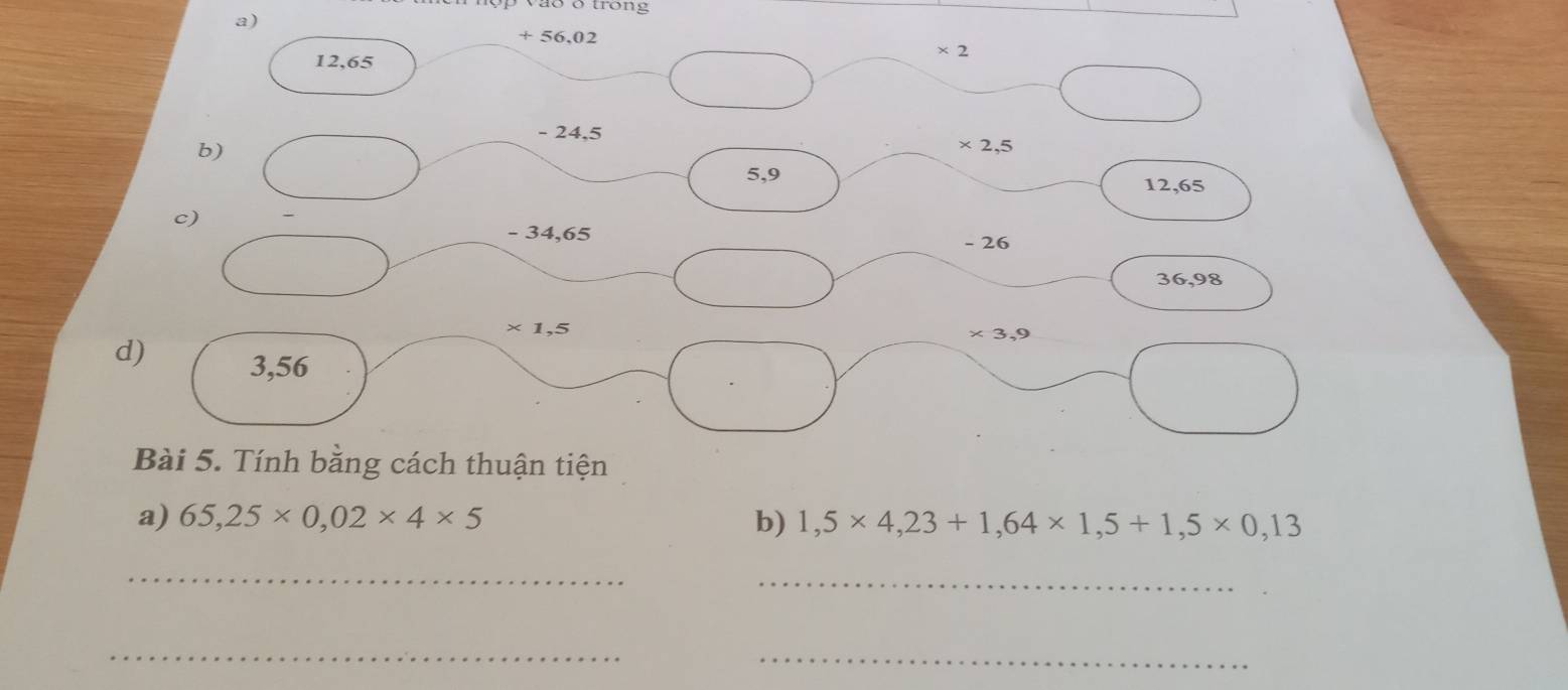 otrong 
a)
+ 56,02
* 2
12,65
- 24.5
b)
* 2,5
5,9
12,65
c)
- 34,65 - 26
36,98
* 1,5
* 3,9
d) 3,56
Bài 5. Tính bằng cách thuận tiện 
a) 65,25* 0,02* 4* 5 b) 1,5* 4,23+1,64* 1,5+1,5* 0,13
_ 
_ 
_ 
_