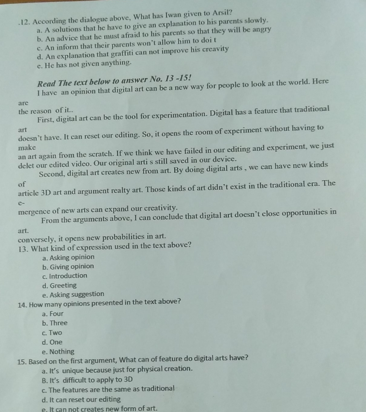 According the dialogue above, What has Iwan given to Arsil?
a. A solutions that he have to give an explanation to his parents slowly.
b. An advice that he must afraid to his parents so that they will be angry
c. An inform that their parents won’t allow him to doi t
d. An explanation that graffiti can not improve his creavity
e. He has not given anything.
Read The text below to answer No. 13 -15!
I have an opinion that digital art can be a new way for people to look at the world. Here
are
the reason of it..
First, digital art can be the tool for experimentation. Digital has a feature that traditional
art
doesn’t have. It can reset our editing. So, it opens the room of experiment without having to
make
an art again from the scratch. If we think we have failed in our editing and experiment, we just
delet our edited video. Our original arti s still saved in our device.
Second, digital art creates new from art. By doing digital arts , we can have new kinds
of
article 3D art and argument realty art. Those kinds of art didn’t exist in the traditional era. The
C-
mergence of new arts can expand our creativity.
From the arguments above, I can conclude that digital art doesn’t close opportunities in
art.
conversely, it opens new probabilities in art.
13. What kind of expression used in the text above?
a. Asking opinion
b. Giving opinion
c. Introduction
d. Greeting
e. Asking suggestion
14. How many opinions presented in the text above?
a. Four
b. Three
c. Two
d. One
e. Nothing
15. Based on the first argument, What can of feature do digital arts have?
a. It's unique because just for physical creation.
B. It's difficult to apply to 3D
c. The features are the same as traditional
d. It can reset our editing
e. It can not creates new form of art.