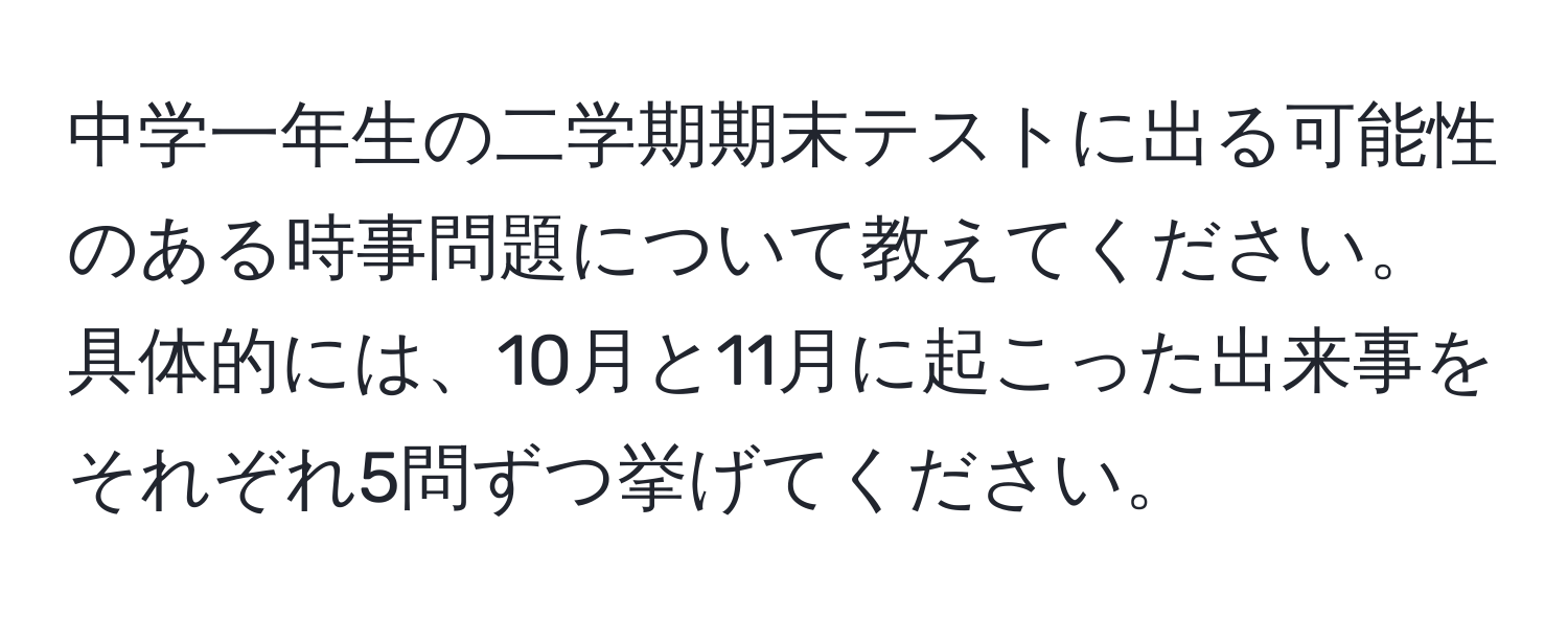 中学一年生の二学期期末テストに出る可能性のある時事問題について教えてください。具体的には、10月と11月に起こった出来事をそれぞれ5問ずつ挙げてください。