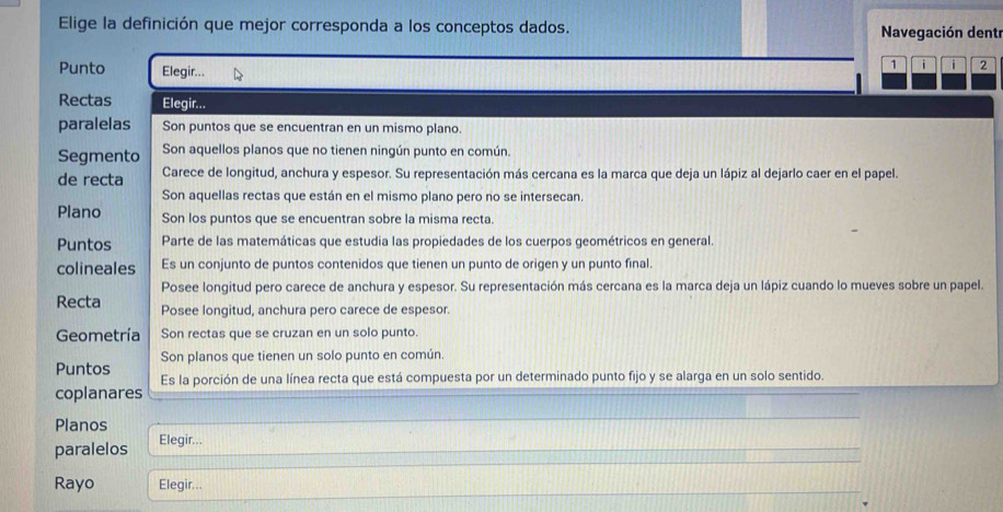 Elige la definición que mejor corresponda a los conceptos dados. Navegación dentr 
Punto Elegir... 
1 i i 2 
Rectas Elegir... 
paralelas Son puntos que se encuentran en un mismo plano. 
Segmento Son aquellos planos que no tienen ningún punto en común. 
de recta Carece de longitud, anchura y espesor. Su representación más cercana es la marca que deja un lápiz al dejarlo caer en el papel. 
Son aquellas rectas que están en el mismo plano pero no se intersecan. 
Plano Son los puntos que se encuentran sobre la misma recta. 
Puntos Parte de las matemáticas que estudia las propiedades de los cuerpos geométricos en general. 
colineales Es un conjunto de puntos contenidos que tienen un punto de origen y un punto final. 
Posee longitud pero carece de anchura y espesor. Su representación más cercana es la marca deja un lápiz cuando lo mueves sobre un papel. 
Recta Posee longitud, anchura pero carece de espesor. 
Geometría Son rectas que se cruzan en un solo punto. 
Puntos Son planos que tienen un solo punto en común. 
coplanares Es la porción de una línea recta que está compuesta por un determinado punto fijo y se alarga en un solo sentido. 
Planos 
paralelos Elegir... 
Rayo Elegir...