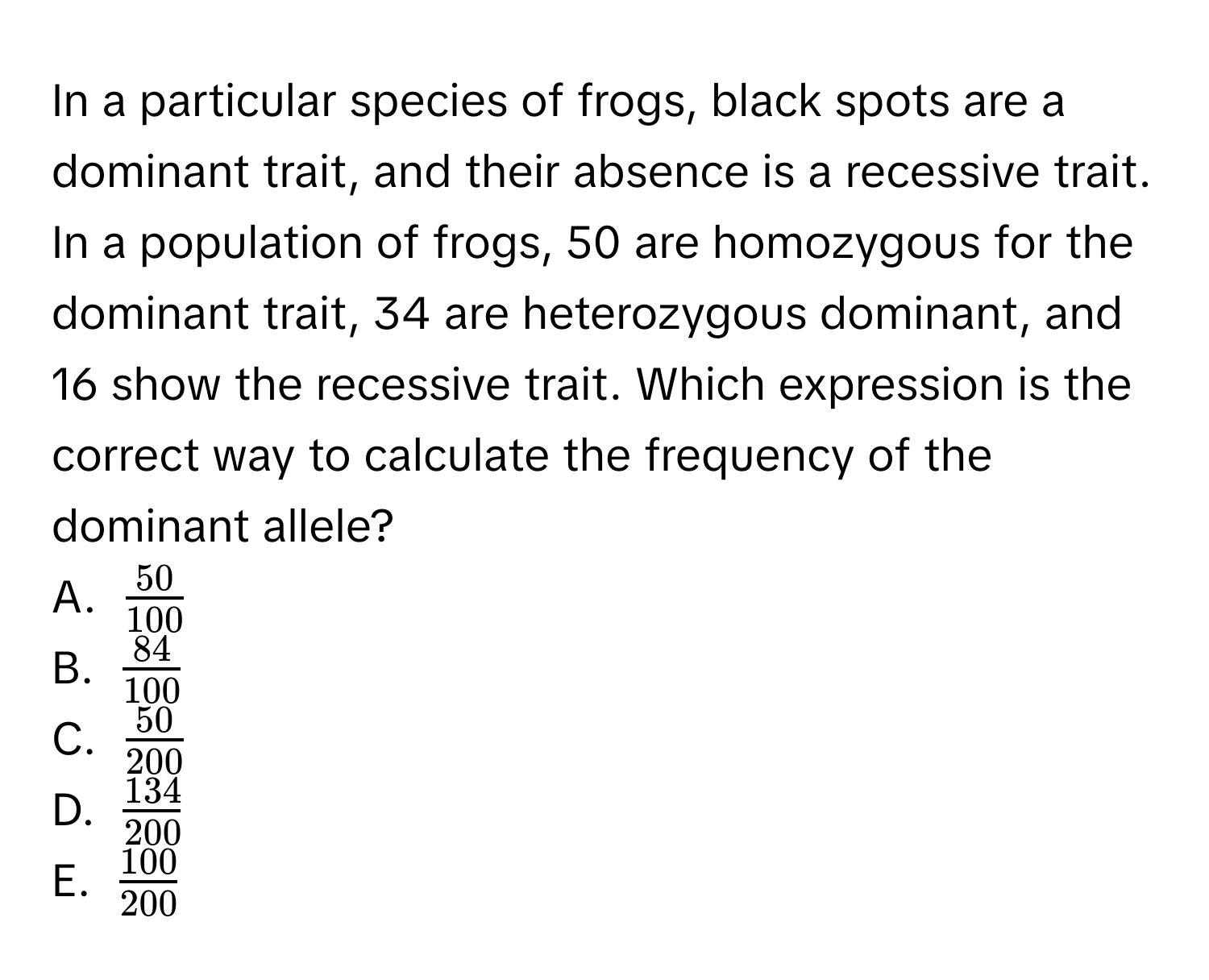 In a particular species of frogs, black spots are a dominant trait, and their absence is a recessive trait. In a population of frogs, 50 are homozygous for the dominant trait, 34 are heterozygous dominant, and 16 show the recessive trait. Which expression is the correct way to calculate the frequency of the dominant allele? 
A. $ 50/100 $
B. $ 84/100 $
C. $ 50/200 $
D. $ 134/200 $
E. $ 100/200 $