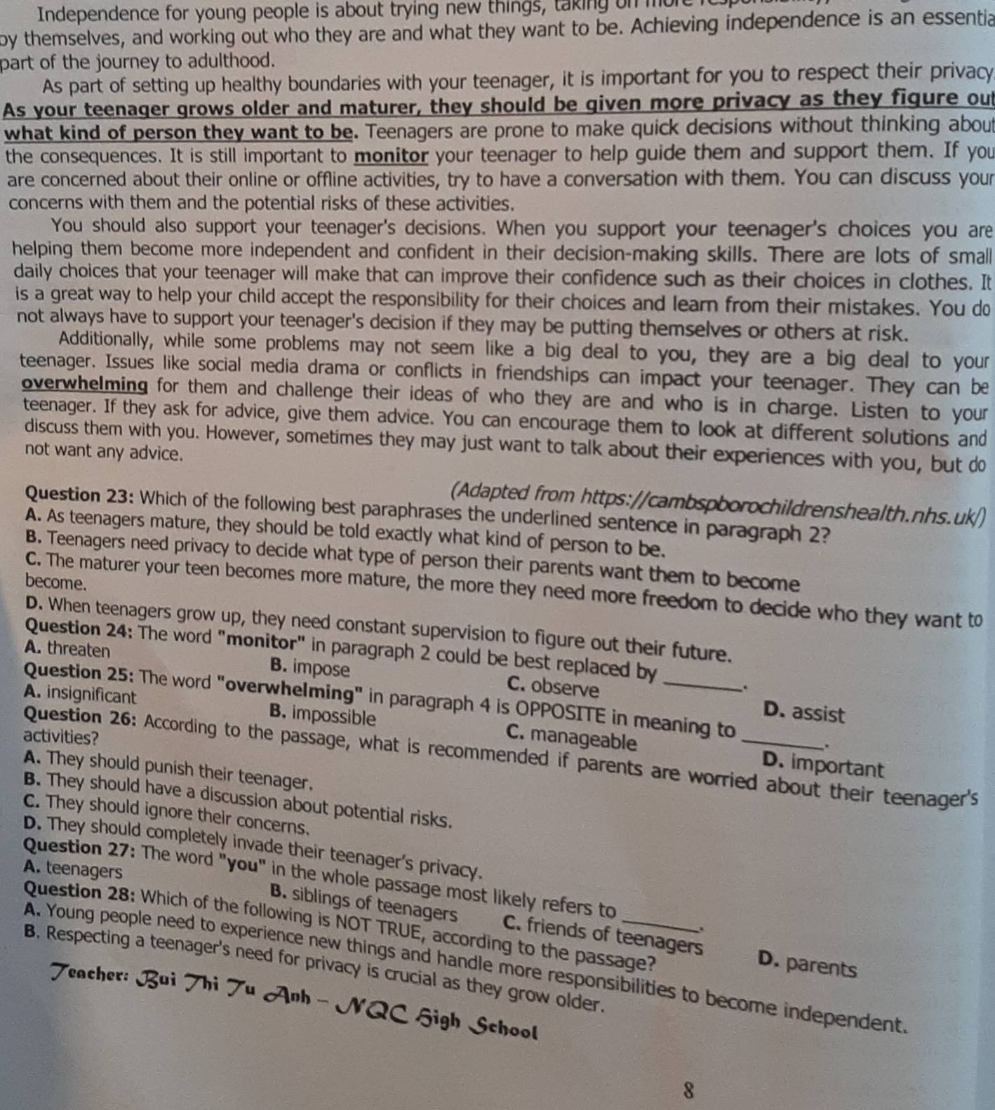 Independence for young people is about trying new things, taking on more
by themselves, and working out who they are and what they want to be. Achieving independence is an essentia
part of the journey to adulthood.
As part of setting up healthy boundaries with your teenager, it is important for you to respect their privacy
As your teenager grows older and maturer, they should be given more privacy as they figure out
what kind of person they want to be. Teenagers are prone to make quick decisions without thinking about
the consequences. It is still important to monitor your teenager to help guide them and support them. If you
are concerned about their online or offline activities, try to have a conversation with them. You can discuss your
concerns with them and the potential risks of these activities.
You should also support your teenager's decisions. When you support your teenager's choices you are
helping them become more independent and confident in their decision-making skills. There are lots of small
daily choices that your teenager will make that can improve their confidence such as their choices in clothes. It
is a great way to help your child accept the responsibility for their choices and learn from their mistakes. You do
not always have to support your teenager's decision if they may be putting themselves or others at risk.
Additionally, while some problems may not seem like a big deal to you, they are a big deal to your
teenager. Issues like social media drama or conflicts in friendships can impact your teenager. They can be
overwhelming for them and challenge their ideas of who they are and who is in charge. Listen to your
teenager. If they ask for advice, give them advice. You can encourage them to look at different solutions and
discuss them with you. However, sometimes they may just want to talk about their experiences with you, but do
not want any advice.
(Adapted from https://cambspborochildrenshealth.nhs.uk/)
Question 23: Which of the following best paraphrases the underlined sentence in paragraph 2?
A. As teenagers mature, they should be told exactly what kind of person to be.
B. Teenagers need privacy to decide what type of person their parents want them to become
become.
C. The maturer your teen becomes more mature, the more they need more freedom to decide who they want to
D. When teenagers grow up, they need constant supervision to figure out their future.
Question 24: The word "monitor" in paragraph 2 could be best replaced by
A. threaten B. impose C. observe_
.
Question 25: The word "overwhelming" in paragraph 4 is OPPOSITE in meaning to
A. insignificant B. impossible
D. assist
activities?
_.
C. manageable D. important
Question 26: According to the passage, what is recommended if parents are worried about their teenager's
A. They should punish their teenager.
B. They should have a discussion about potential risks.
C. They should ignore their concerns.
D. They should completely invade their teenager's privacy.
A. teenagers
Question 27: The word "you" in the whole passage most likely refers to
Question 28: Which of the following is NOT TRUE, according to the passage?
B. siblings of teenagers C. friends of teenagers D. parents
A. Young people need to experience new things and handle more responsibilities to become independent
B. Respecting a teenager's need for privacy is crucial as they grow older
Teacher: Bui Thi Tu Anh - NQC High School
8