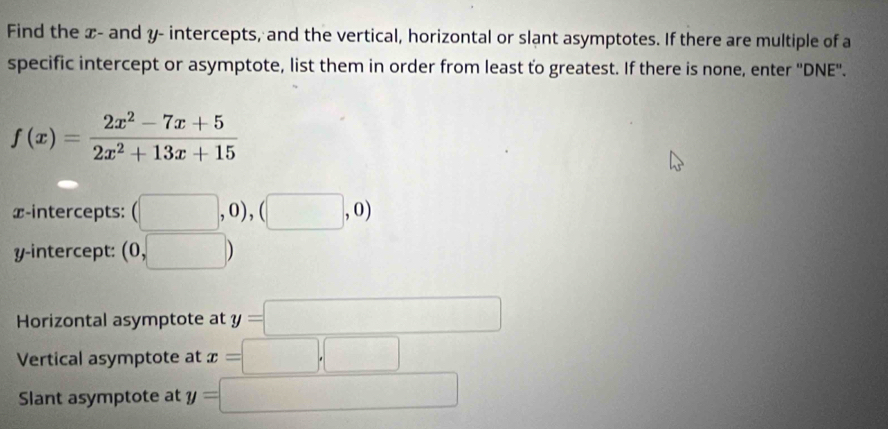 Find the x - and y - intercepts, and the vertical, horizontal or slant asymptotes. If there are multiple of a 
specific intercept or asymptote, list them in order from least to greatest. If there is none, enter ''DNE''.
f(x)= (2x^2-7x+5)/2x^2+13x+15 
x-intercepts: (□ ,0),(□ ,0)
y-intercept: (0,□ )
Horizontal asymptote at y=□
Vertical asymptote at x=□ ,□
Slant asymptote at y=□