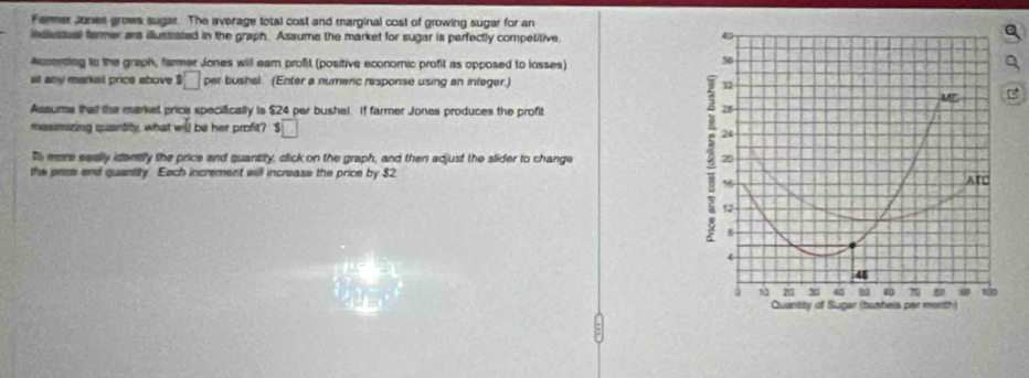 Farmer Jones grows sugar. The average total cost and marginal cost of growing sugar for an
individual farmer are illussrated in the graph. Assume the market for sugar is perfectly competitive
Accerding to the graph, farmer Jones will earn profit (positive economic profit as opposed to losses)
36
at any markst price above □ per bushel. (Enter a numeric response using an infeger.) 32
Assume that the market price specifically is $24 par bushel. If farmer Jones produces the profit
28
masimizing quantity, what will be her profit? $□
To evre eassly idemly the price and quantity, click on the graph, and then adjust the slider to change 2 24 20
the pase end quantity. Each increment will increase the price by $2 ATL
16
12
5
4
46
3 1 20 v 80 70 80 s0
Quantity of Sugar (bushels par month)