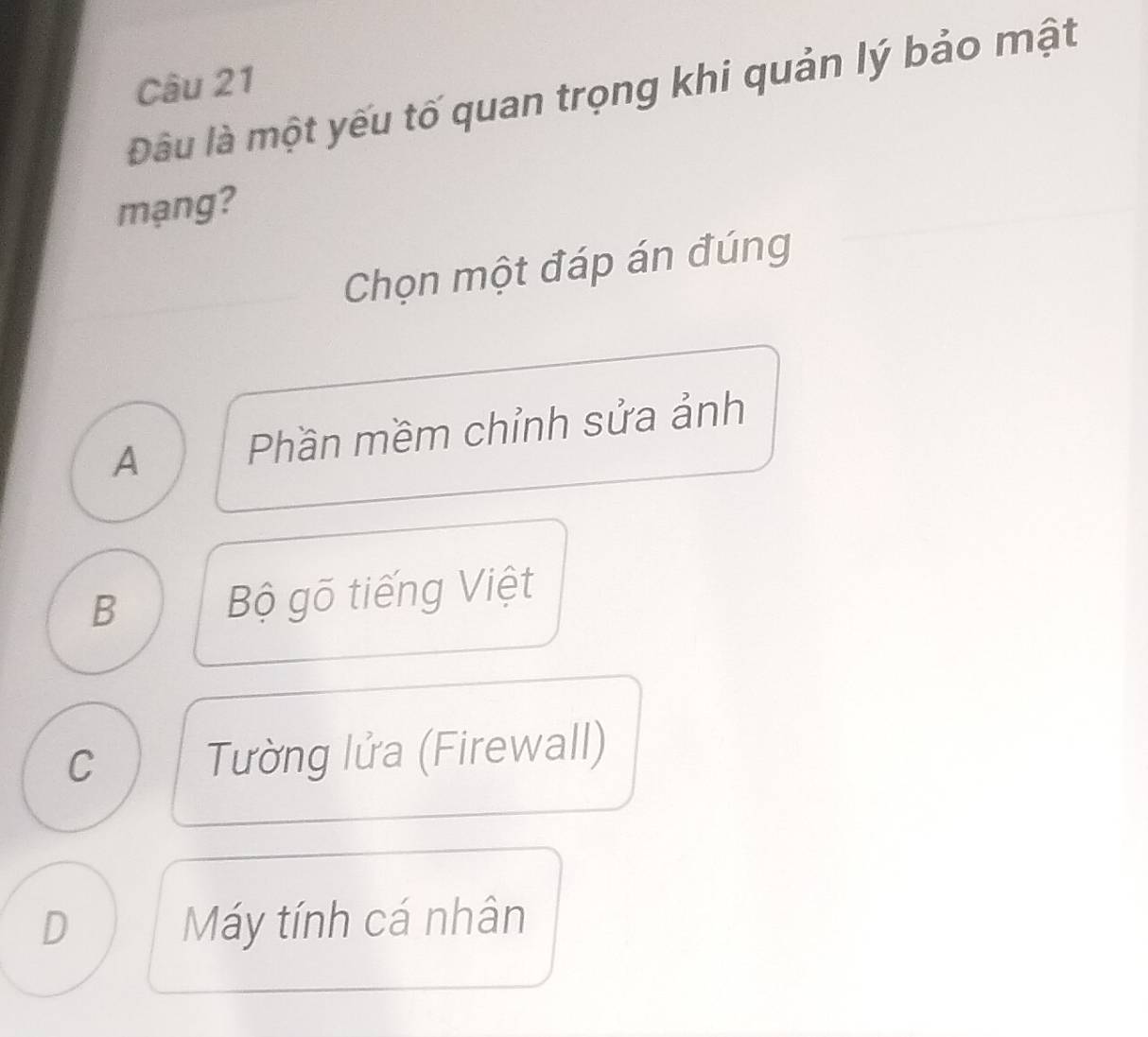 Đầu là một yếu tố quan trọng khi quản lý bảo mật
mạng?
Chọn một đáp án đúng
A Phần mềm chỉnh sửa ảnh
B Bộ gõ tiếng Việt
C Tường lửa (Firewall)
D Máy tính cá nhân