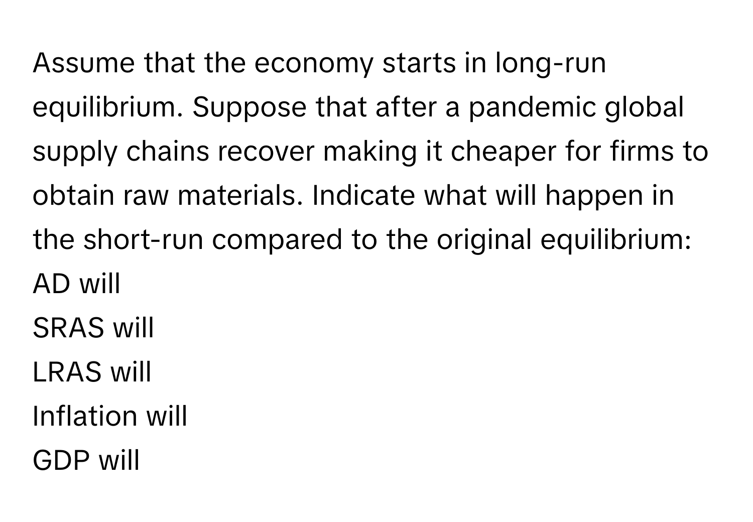 Assume that the economy starts in long-run equilibrium. Suppose that after a pandemic global supply chains recover making it cheaper for firms to obtain raw materials. Indicate what will happen in the short-run compared to the original equilibrium: 
AD will
SRAS will
LRAS will
Inflation will
GDP will