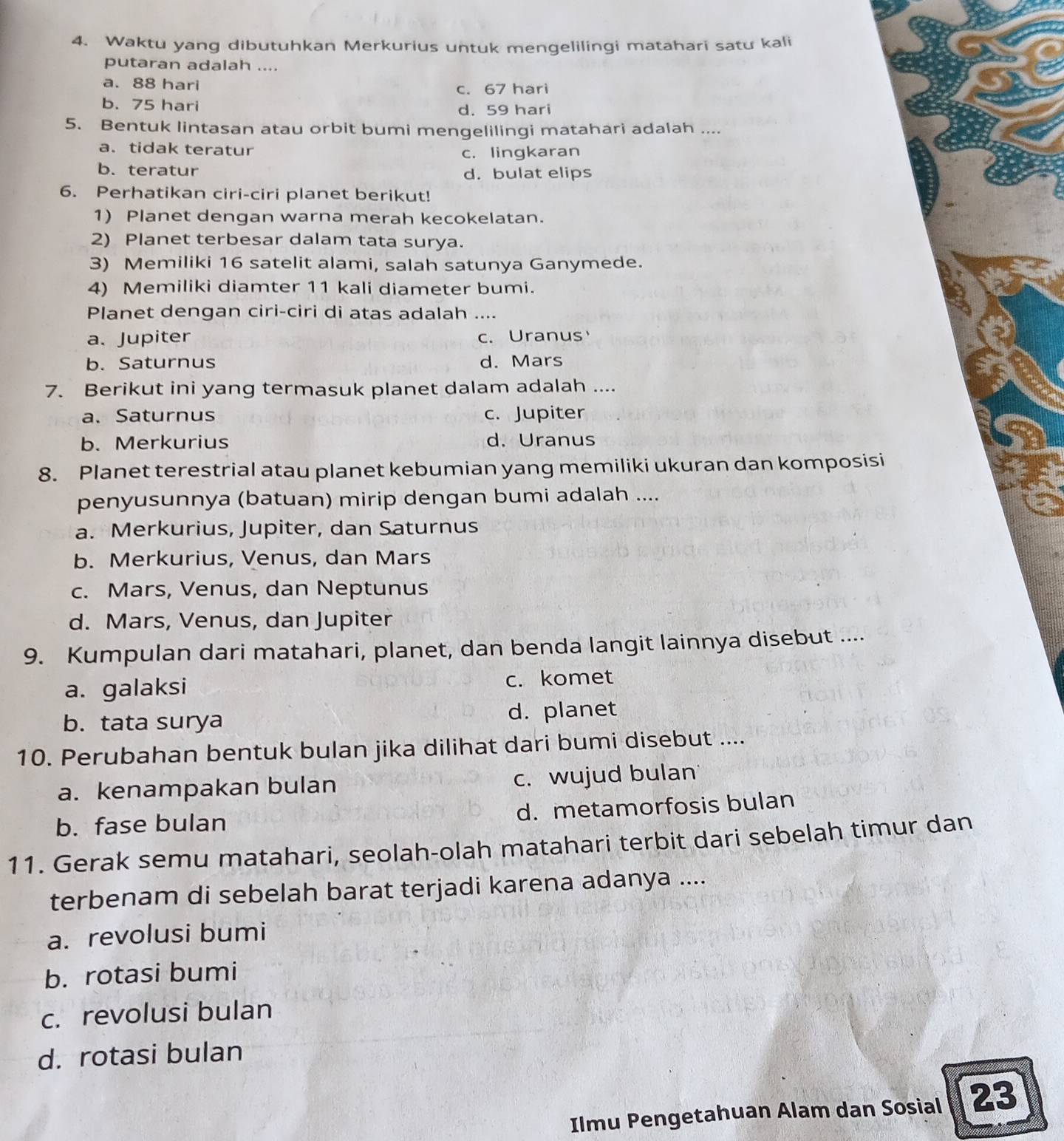 Waktu yang dibutuhkan Merkurius untuk mengelilingi matahari satu kali
putaran adalah ....
a. 88 hari c. 67 hari
b. 75 hari
d. 59 hari
5. Bentuk lintasan atau orbit bumi mengelilingi matahari adalah ....
a. tidak teratur
c. lingkaran
b. teratur d. bulat elips
6. Perhatikan ciri-ciri planet berikut!
1) Planet dengan warna merah kecokelatan.
2) Planet terbesar dalam tata surya.
3) Memiliki 16 satelit alami, salah satunya Ganymede.
4) Memiliki diamter 11 kali diameter bumi.
Planet dengan ciri-ciri di atas adalah ....
a. Jupiter c. Uranus
b. Saturnus d. Mars
7. Berikut ini yang termasuk planet dalam adalah ....
a. Saturnus c. Jupiter
b. Merkurius d. Uranus
8. Planet terestrial atau planet kebumian yang memiliki ukuran dan komposisi
penyusunnya (batuan) mirip dengan bumi adalah ....
a. Merkurius, Jupiter, dan Saturnus
b. Merkurius, Venus, dan Mars
c. Mars, Venus, dan Neptunus
d. Mars, Venus, dan Jupiter
9. Kumpulan dari matahari, planet, dan benda langit lainnya disebut ....
a. galaksi c. komet
b. tata surya d. planet
10. Perubahan bentuk bulan jika dilihat dari bumi disebut ....
a. kenampakan bulan c. wujud bulan
b. fase bulan d. metamorfosis bulan
11. Gerak semu matahari, seolah-olah matahari terbit dari sebelah timur dan
terbenam di sebelah barat terjadi karena adanya ....
a. revolusi bumi
b. rotasi bumi
c. revolusi bulan
d. rotasi bulan
Ilmu Pengetahuan Alam dan Sosial 23