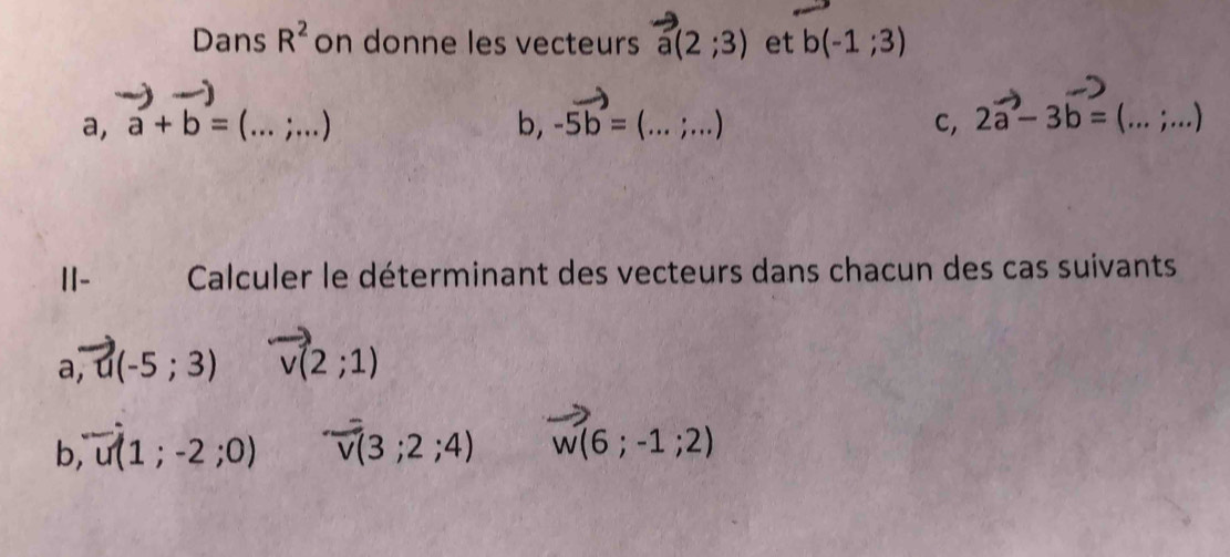 Dans R^2 on donne les vecteurs a(2;3) et b(-1;3)
a, a+b=(...;...) b, -5vector b=(...;...) 2vector a-3b=(...;...) _ 
C, 
II- Calculer le déterminant des vecteurs dans chacun des cas suivants
a, vector u(-5;3) vector v(2;1)
b,vector u(1;-2;0) vector v(3;2;4) vector w(6;-1;2)