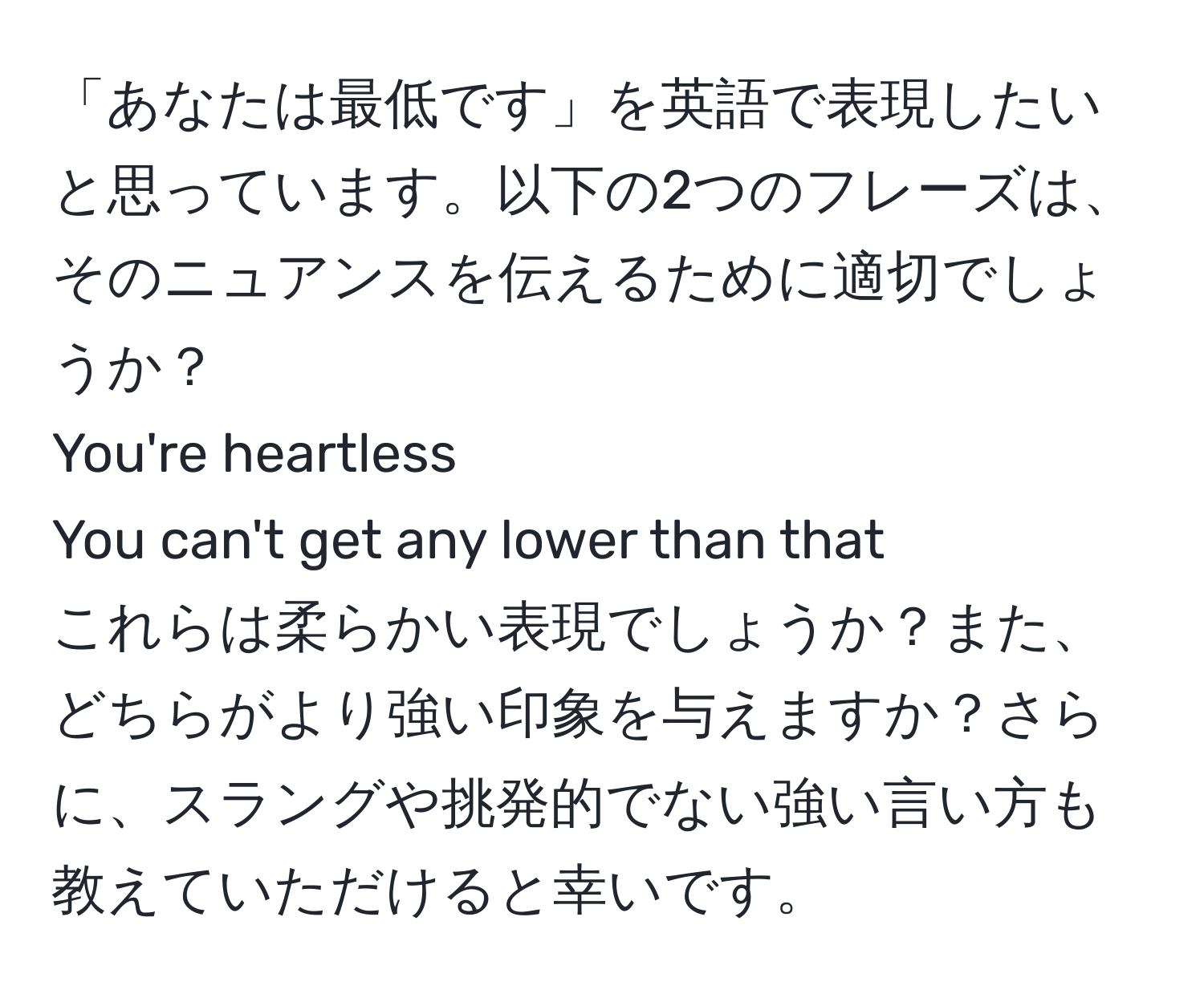 「あなたは最低です」を英語で表現したいと思っています。以下の2つのフレーズは、そのニュアンスを伝えるために適切でしょうか？  
You're heartless  
You can't get any lower than that  
これらは柔らかい表現でしょうか？また、どちらがより強い印象を与えますか？さらに、スラングや挑発的でない強い言い方も教えていただけると幸いです。