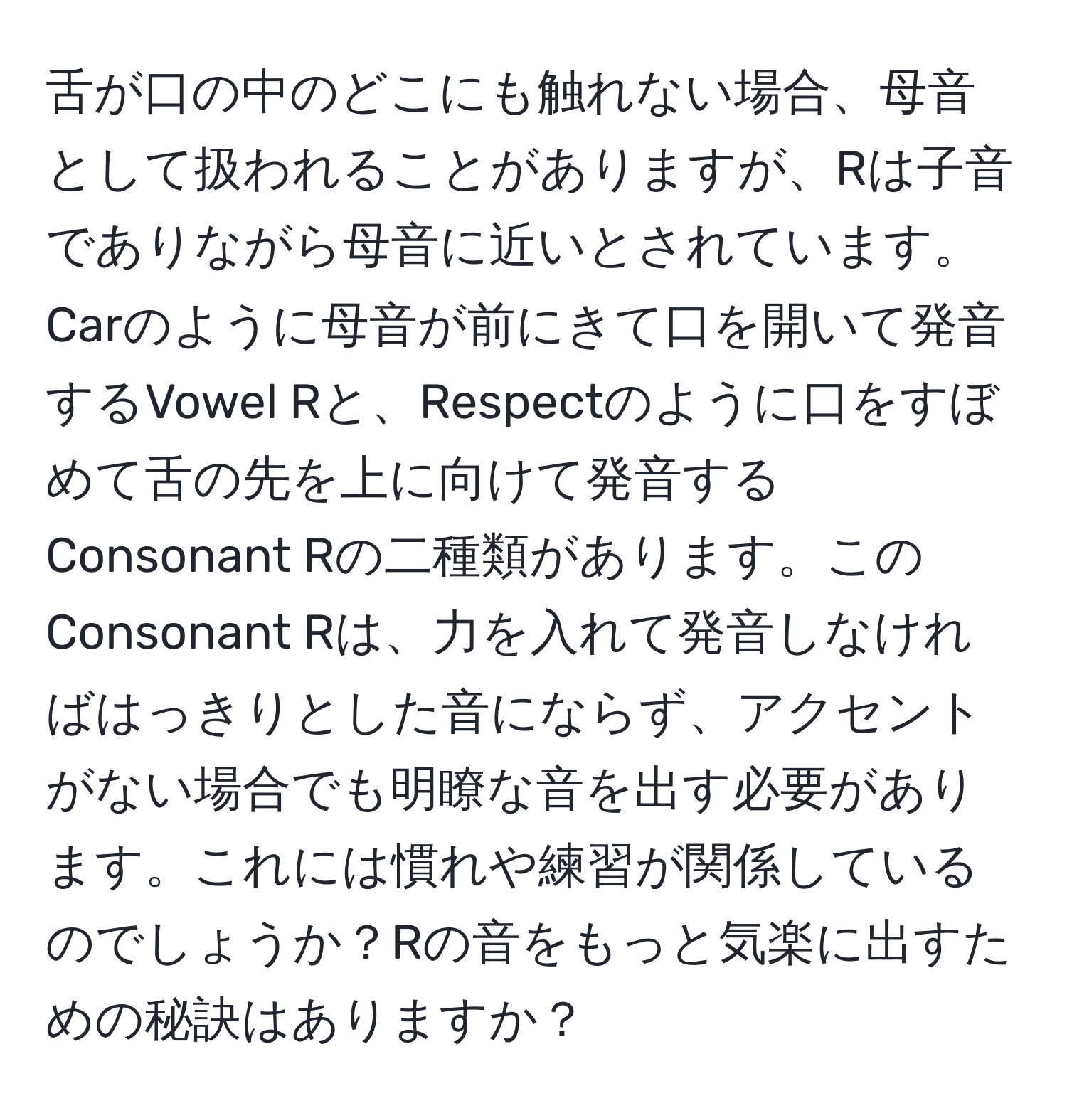 舌が口の中のどこにも触れない場合、母音として扱われることがありますが、Rは子音でありながら母音に近いとされています。Carのように母音が前にきて口を開いて発音するVowel Rと、Respectのように口をすぼめて舌の先を上に向けて発音するConsonant Rの二種類があります。このConsonant Rは、力を入れて発音しなければはっきりとした音にならず、アクセントがない場合でも明瞭な音を出す必要があります。これには慣れや練習が関係しているのでしょうか？Rの音をもっと気楽に出すための秘訣はありますか？