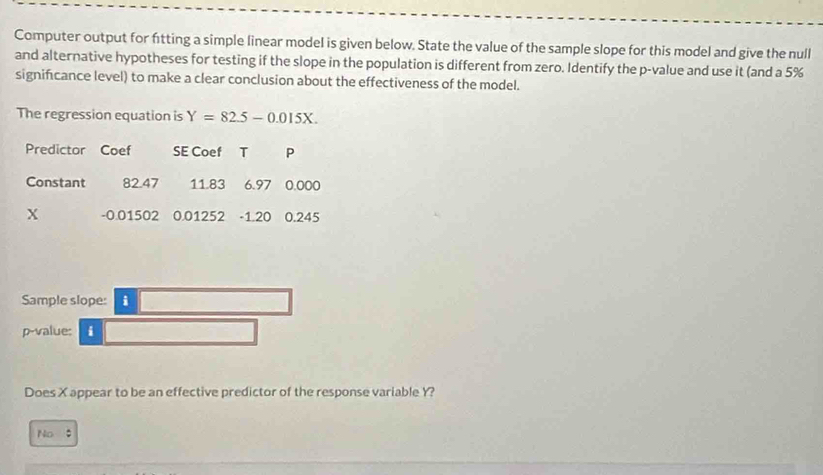 Computer output for fitting a simple linear model is given below. State the value of the sample slope for this model and give the null
and alternative hypotheses for testing if the slope in the population is different from zero. Identify the p -value and use it (and a 5%
significance level) to make a clear conclusion about the effectiveness of the model.
The regression equation is Y=82.5-0.015X. 
Predictor Coef SE Coef T P
Constant 82.47 11.83 6.97 0.000
X -0.01502 0.01252 -1.20 0.245
Sample slope: i
p-value: i
Does X appear to be an effective predictor of the response variable Y?
No S