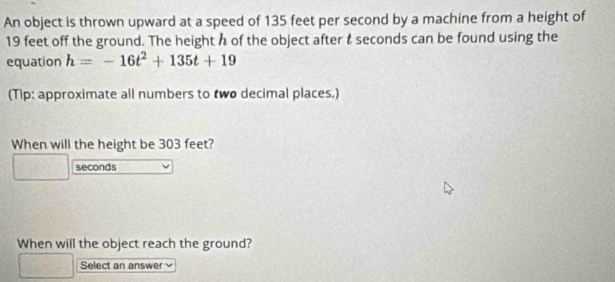 An object is thrown upward at a speed of 135 feet per second by a machine from a height of
19 feet off the ground. The height h of the object after t seconds can be found using the 
equation h=-16t^2+135t+19
(Tip: approximate all numbers to two decimal places.) 
When will the height be 303 feet?
seconds
When will the object reach the ground? 
Select an answer