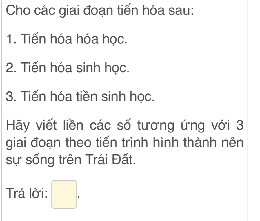 Cho các giai đoạn tiến hóa sau: 
1. Tiến hóa hóa học. 
2. Tiến hóa sinh học. 
3. Tiến hóa tiền sinh học. 
Hãy viết liền các số tương ứng với 3 
giai đoạn theo tiến trình hình thành nên 
sự sống trên Trái Đất. 
Trả lời: □ .