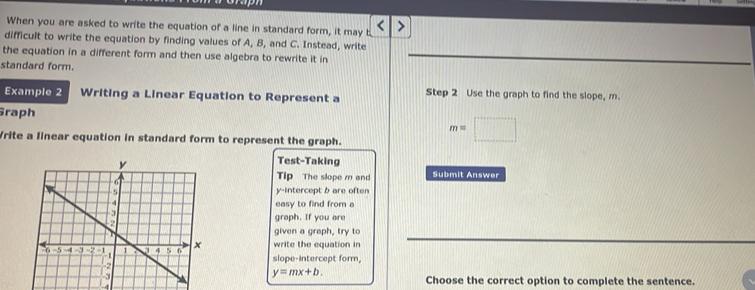 When you are asked to write the equation of a line in standard form, it may t < 
difficult to write the equation by finding values of  A, B, and C. Instead, write 
the equation in a different form and then use algebra to rewrite it in 
standard form. 
Example 2 Writing a Linear Equation to Represent a 
Step 2 Use the graph to find the slope, m. 
Graph 
Vrite a linear equation in standard form to represent the graph.
m=□
Test-Taking 
Tip The slope m and Submit Answer 
y-intercept b are often 
easy to find from a 
graph. If you are 
given a graph, try to 
write the equation in 
slope-intercept form,
y=mx+b.
-4
Choose the correct option to complete the sentence.