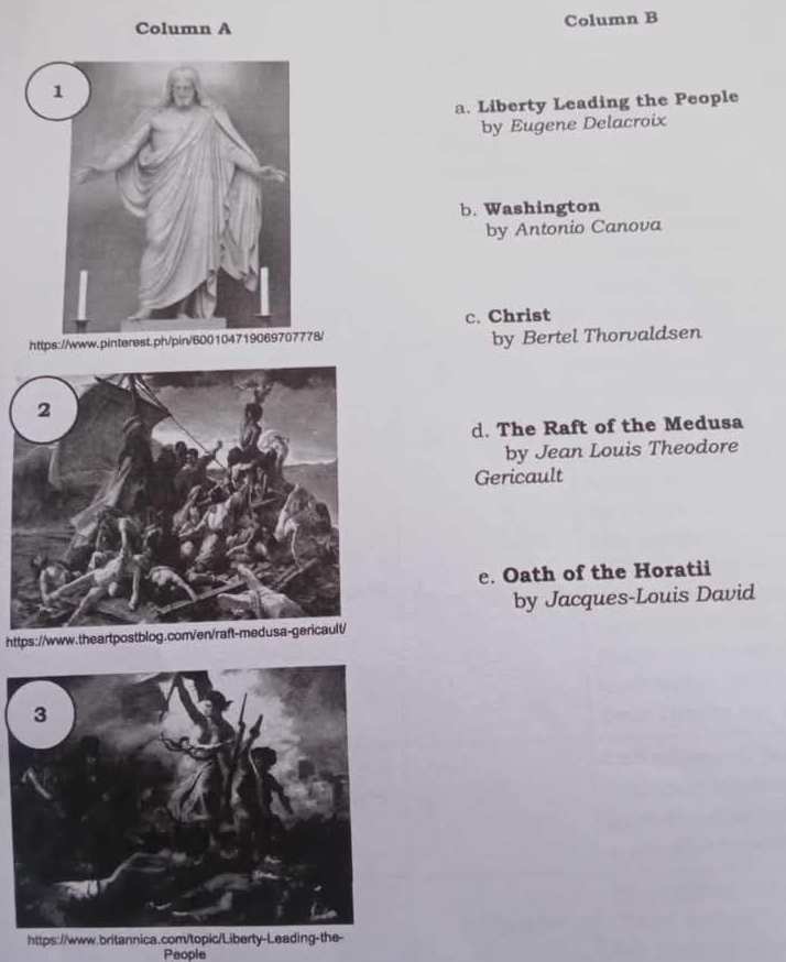 Column A Column B 
a. Liberty Leading the People 
by Eugene Delacroix 
b. Washington 
by Antonio Canova 
c. Christ 
https://www.pinterest.ph/pin/600104719069707778/ by Bertel Thorvaldsen 
d. The Raft of the Medusa 
by Jean Louis Theodore 
Gericault 
e. Oath of the Horatii 
by Jacques-Louis David 
https://www.theartpostblog.conVen/raft-medusa-gericault/ 
https://www.britannica.com/topic/Liberty-Leading-the- 
People