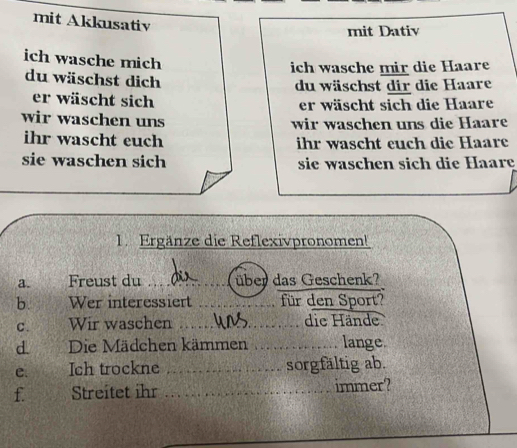 mit Akkusativ 
mit Dativ 
ich wasche mich 
ich wasche mir die Haare 
du wäschst dich 
du wäschst dir die Haare 
er wäscht sich 
er wäscht sich die Haare 
wir waschen uns wir waschen uns die Haare 
ihr wascht euch ihr wascht euch die Haare 
sie waschen sich sie waschen sich die Haare 
1. Ergänze die Reflexivpronomen! 
a. Freust du _über das Geschenk? 
b. Wer interessiert _für den Sport? 
C. Wir waschen _die Hände 
d. Die Mädchen kämmen _lange. 
e. Ich trockne _sorgfältig ab. 
f. Streitet ihr _immer?