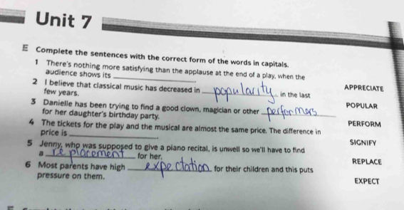 Complete the sentences with the correct form of the words in capitals. 
1 There's nothing more satisfying than the applause at the end of a play, when the APPRECIATE 
audience shows its = 
2 I believe that classical music has decreased in _in the last 
few years. 
POPULAR 
3 Danielle has been trying to find a good clown, magician or other 
for her daughter's birthday party. _PERFORM 
4 The tickets for the play and the musical are almost the same price. The difference in 
price is _. SIGNIFY 
5 Jenny, who was supposed to give a piano recital, is unwell so we'll have to find 
a _for her. REPLACE 
6 Most parents have high _for their children and this puts 
pressure on them. EXPECT