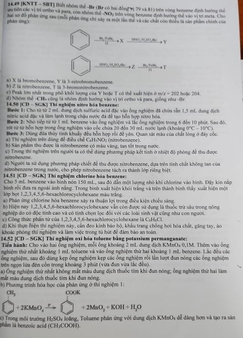 14.49 [KNTT - SBT] Biết nhóm thể -Br (Br có hai đồng vị 79 và 81) trên vòng benzene định hướng thể
am tiên các vị trí ortho và para, còn nhóm thể -NC O, trên vòng benzene định hướng thể vào vị tri meta. Cho
hai sơ đồ phản ứng sau (mỗi phản ứng chỉ xảy ra một lần thể và các chất còn thiểu là sản phẩm chính của
phán ứng):
frac 11r_2TeBr_211 to X_ Ievo,m,m,so,dse Y
HNO_3/H_2SO_4 Z frac Ba_1/FeBr_1111 
a) X là bromobenzene, Y là 3-nitrobromobenzene.
b) Z là nitrobenzene, T là 3-bromonitrobenzene.
c) Peak lớn nhất trong phổ khối lượng của Y hoặc T có thể xuất hiện ở m/z=202 hoặc 204.
d) Nhóm thể -CHs cũng là nhóm định hướng vào vị trí ortho và para, giống như -Br.
14.50 |CD-SGK K1 Thí nghiệm nitro hóa benzene:
Bước 1: Cho từ từ 2 mL dung dịch sulfuric acid đặc vào ống nghiệm đã chứa sẵn 1,5 mL dung dịch
nitric acid đặc và làm lạnh trong chậu nước đá để tạo hỗn hợp nitro hóa.
Bước 2: Nhỏ tiếp từ từ 1 mL benzene vào ống nghiệm và lắc ống nghiệm trong 6 đến 10 phút. Sau đó,
rớt từ từ hỗn hợp trong ống nghiệm vào cốc chứa 20 đến 30 mL nước lạnh (khoảng 0°C-10°C).
Bước 3: Dùng đũa thủy tinh khuẩy đều hỗn hợp rồi để yên. Quan sát màu của chất lỏng ở đây cốc.
a) Thí nghiệm trên dùng để điều chế C_6H_6NO_2 (nitrobenzene)
b) Sản phẩm thu được là nitrobenzene có màu vàng, tan tốt trong nước.
c) Trong thí nghiệm trên người ta có thể dùng phương pháp kết tinh ở nhiệt độ phòng để thu được
nitrobenzne.
d) Người ta sử dụng phương pháp chiết để thu được nitrobenzene, dựa trên tính chất không tan của
nitrobenzene trong nước, cho phép nitrobenzene tách ra thành lớp riêng biệt.
14.51 [CD - SGK] Thí nghiệm chlorine hóa benzene:
Cho 5 mL benzene vào bình nón 150 mL, sau đó dẫn một lượng nhỏ khí chlorine vào bình. Đậy kín nấp
bình rồi đưa ra ngoài ánh nắng. Trong binh xuất hiện khói trắng và trên thành bình thầy xuất hiện một
lớp bọt 1,2,3,4,5,6-hexachlorocyclohexane màu trắng.
a) Phản ứng chlorine hóa benzene xây ra thuận lợi trong điều kiện chiều sáng.
b) Hiện nay 1,2,3,4,5,6-hexachlorocyclohexane vẫn còn được sử dụng là thuốc trừ sâu trong nông
nghiệp do có độc tính cao và có tính chọn lọc đổi với các loài sinh vật cũng như con người.
c) Công thức phần tử của 1,2,3,4,5,6-hexachlorocyclohexane là C_6H_6Cl.
d) Khi thực hiện thí nghiệm này, cần đeo kinh bảo hộ, khẩu trang chống hơi hóa chất, găng tay, áo
khoác phòng thí nghiệm và làm việc trong tủ hút đệ đảm bảo an toàn.
14.52 [CD - SGK] Thí nghiệm oxi hóa toluene bằng potassium permanganate:
Tiến hành: Cho vào hai ổng nghiệm, mỗi ổng khoảng 2 mL dung dịch KMnO₄ 0,1M. Thêm vào ống
nghiệm thứ nhất khoảng 1 mL toluene và vào ống nghiệm thứ hai khoảng 1 mL benzene. Lắc đều các
ổng nghiệm, sau đó dùng kẹp ổng nghiệm kẹp các ổng nghiệm rồi lằn lượt dun nóng các ổng nghiệm
trên ngọn lửa đèn cồn trong khoảng 3 phút (vừa đun vừa lắc đều).
a) Ông nghiệm thứ nhất không mắt màu dung dịch thuốc tím khi đun nóng; ổng nghiệm thứ hai làm
mắt màu dung dịch thuốc tím khi đun nóng.
b) Phương trình hóa học của phản ứng ở thí nghiệm 1:
CH_3 COOK
□ +2KMnO_4xrightarrow r□ +2MnO_2+KOH+H_2O
c)  Trong môi trường H_2SO_4 a loãng, Toluene phản ứng với dung dịch KMnO4 dễ dàng hơn và tạo ra sản
phâm là benzoic acid (CH_3COOH).