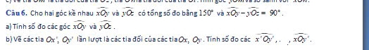 Câu 6, Cho hai góc kề nhau overline xOy và overline yOz có tổng số đo bằng 150° và overline xOy-yoverline Oz=90°. 
a) Tính số đo các góc overline xOy và overline yOz. 
b) Về các tia Ox O : lần lượt là các tia đối của các tia Ox. a : . Tính số đo các overline x'Oy',., widehat xOy'.
