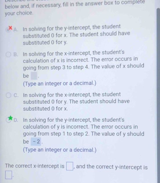 below and, if necessary, fill in the answer box to complete
your choice.
A. In solving for the y-intercept, the student
substituted 0 for x. The student should have
substituted 0 for y.
B. In solving for the x-intercept, the student's
calculation of x is incorrect. The error occurs in
going from step 3 to step 4. The value of x should
be
(Type an integer or a decimal.)
C. In solving for the x-intercept, the student
substituted 0 for y. The student should have
substituted 0 for x.
D. In solving for the y-intercept, the student's
calculation of y is incorrect. The error occurs in
going from step 1 to step 2. The value of y should
be - 2.
(Type an integer or a decimal.)
The correct x-intercept is □ , and the correct y-intercept is
□.