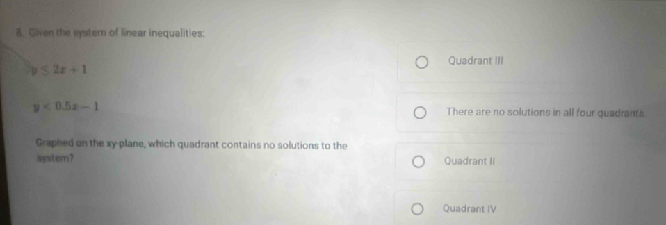 Given the system of linear inequalities:
Quadrant III
y≤ 2x+1
y<0.5x-1 There are no solutions in all four quadrants
Graphed on the xy -plane, which quadrant contains no solutions to the
system? Quadrant II
Quadrant IV