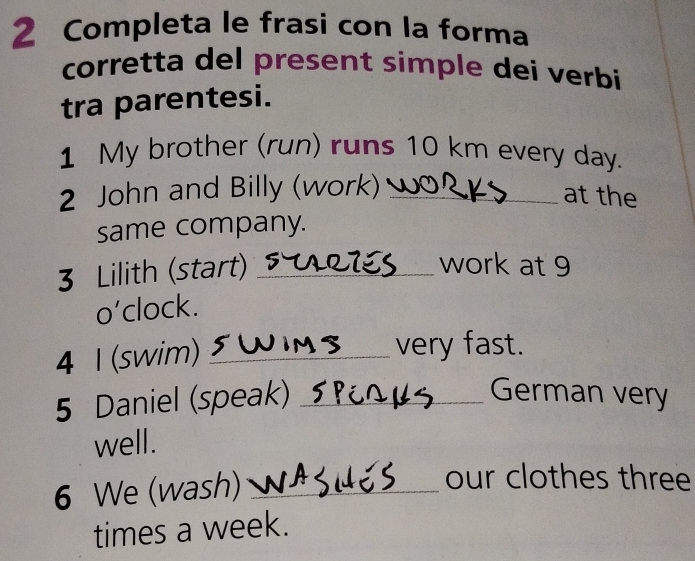 Completa le frasi con la forma 
corretta del present simple dei verbi 
tra parentesi. 
1 My brother (run) runs 10 km every day. 
2 John and Billy (work)_ 
at the 
same company. 
3 Lilith (start)_ 
work at 9 
o’clock. 
4 1 (swim)_ 
very fast. 
5 Daniel (speak) _German very 
well. 
6 We (wash)_ 
our clothes three 
times a week.