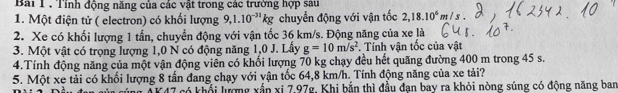 Tính động năng của các vật trong các trường hợp sau 
1. Một điện tử ( electron) có khối lượng 9, 1.10^(-31)kg chuyển động với vận tốc 2, 18.10^6m/s
2. Xe có khối lượng 1 tấn, chuyển động với vận tốc 36 km/s. Động năng của xe là 
3. Một vật có trọng lượng 1,0 N có động năng 1,0 J. Lấy g=10m/s^2 *. Tính vận tốc của vật 
4.Tính động năng của một vận động viên có khối lượng 70 kg chạy đều hết quãng đường 400 m trong 45 s. 
5. Một xe tải có khối lượng 8 tấn đang chạy với vận tốc 64,8 km/h. Tính động năng của xe tải? 
T có khối lượng xấn xi 7,97g, Khi bắn thì đầu đạn bay ra khỏi nòng súng có động năng ban