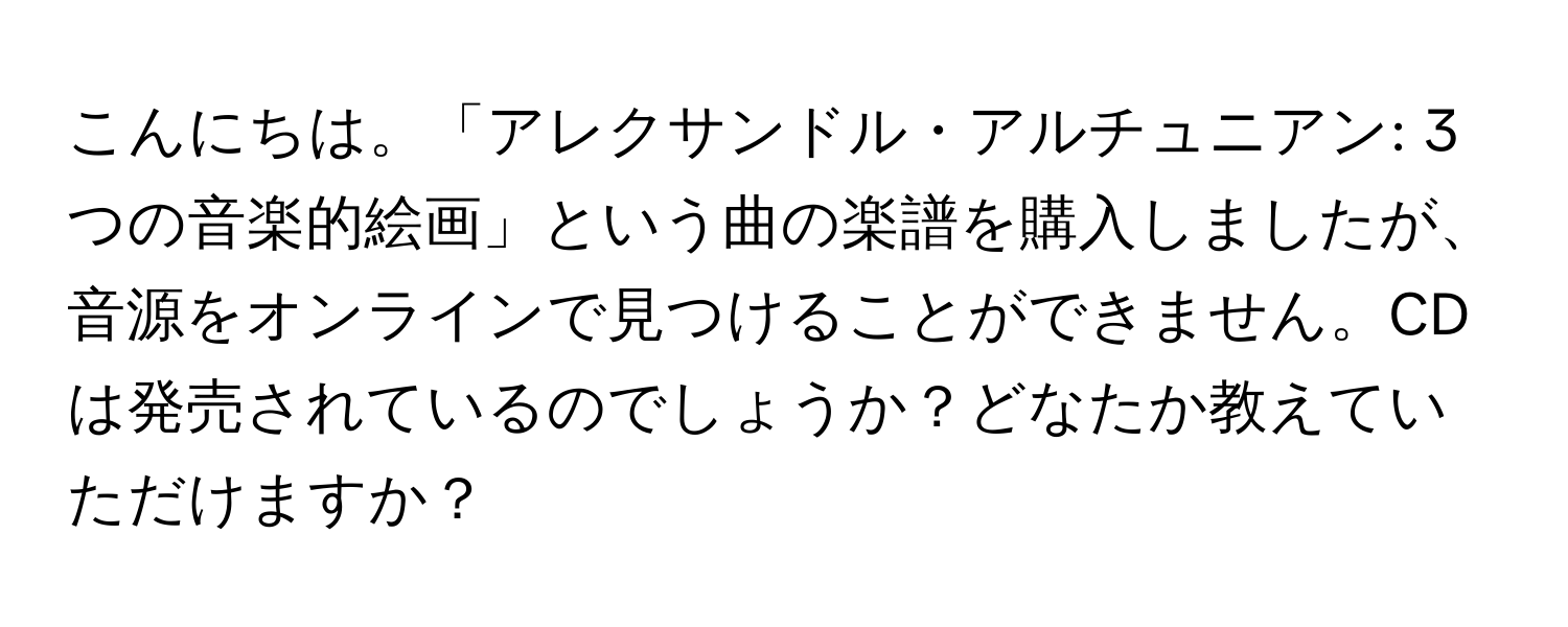 こんにちは。「アレクサンドル・アルチュニアン: 3つの音楽的絵画」という曲の楽譜を購入しましたが、音源をオンラインで見つけることができません。CDは発売されているのでしょうか？どなたか教えていただけますか？