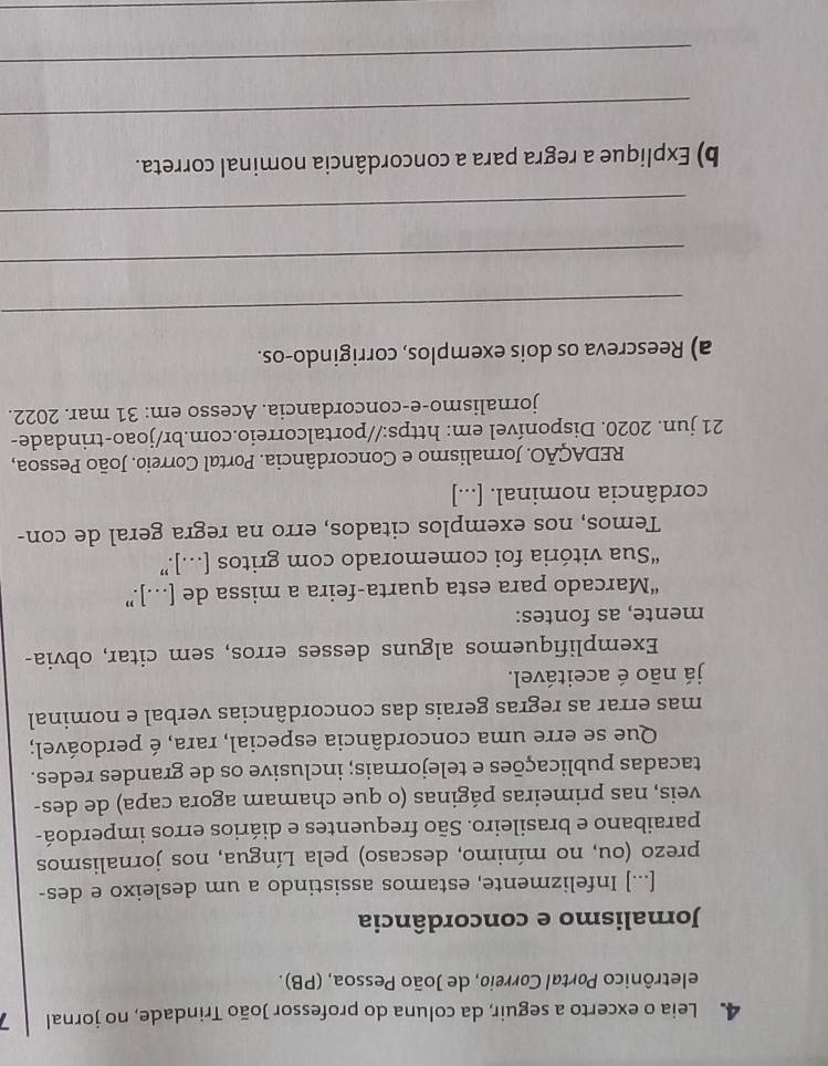 Leia o excerto a seguir, da coluna do professor João Trindade, no jornal 7 
eletrônico Portal Correio, de João Pessoa, (PB). 
Jornalismo e concordância 
[...] Infelizmente, estamos assistindo a um desleixo e des- 
prezo (ou, no mínimo, descaso) pela Língua, nos jornalismos 
paraibano e brasileiro. São frequentes e diários erros imperdoá- 
veis, nas primeiras páginas (o que chamam agora capa) de des- 
tacadas publicações e telejornais; inclusive os de grandes redes. 
Que se erre uma concordância especial, rara, é perdoável; 
mas errar as regras gerais das concordâncias verbal e nominal 
já não é aceitável. 
Exemplifiquemos alguns desses erros, sem citar, obvia- 
mente, as fontes: 
“Marcado para esta quarta-feira a missa de […]” 
“Sua vitória foi comemorado com gritos […].” 
Temos, nos exemplos citados, erro na regra geral de con- 
cordância nominal. [...] 
REDAÇÃO. Jornalismo e Concordância. Portal Correio. João Pessoa, 
21 jun. 2020. Disponível em: https://portalcorreio.com.br/joao-trindade- 
jornalismo-e-concordancia. Acesso em: 31 mar. 2022. 
a) Reescreva os dois exemplos, corrigindo-os. 
_ 
_ 
_ 
b) Explique a regra para a concordância nominal correta. 
_ 
_ 
_