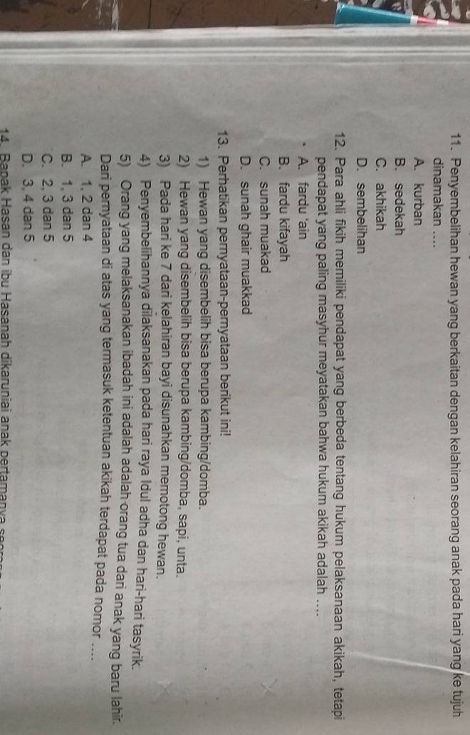 Penyembelihan hewan yang berkaitan dengan kelahiran seorang anak pada hari yang ke tujuh
dinamakan ....
A. kurban
B. sedekah
C. akhikah
D. sembelihan
12. Para ahli fikih memiliki pendapat yang berbeda tentang hukum pelaksanaan akikah, tetapi
pendapat yang paling masyhur meyatakan bahwa hukum akikah adalah ....
A. fardu 'ain
B. fardu kifayah
C. sunah muakad
D. sunah ghair muakkad
13. Perhatikan pernyataan-pernyataan berikut ini!
1) Hewan yang disembelih bisa berupa kambing/domba.
2) Hewan yang disembelih bisa berupa kambing/domba, sapi, unta.
3) Pada hari ke 7 dari kelahiran bayi disunahkan memotong hewan.
4) Penyembelihannya dilaksanakan pada hari raya Idul adha dan hari-hari tasyrik.
5) Orang yang melaksanakan ibadah ini adalah adalah orang tua dari anak yang baru lahir.
Dari pernyataan di atas yang termasuk ketentuan akikah terdapat pada nomor ....
A. 1, 2 dan 4
B. 1, 3 dan 5
C. 2, 3 dan 5
D. 3, 4 dan 5
14 Banak Hasan dan ibu Hasanah dikaruniai anak pertamanva s es