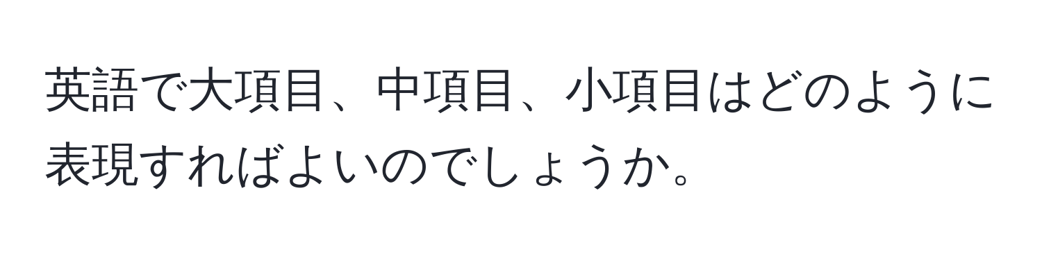 英語で大項目、中項目、小項目はどのように表現すればよいのでしょうか。