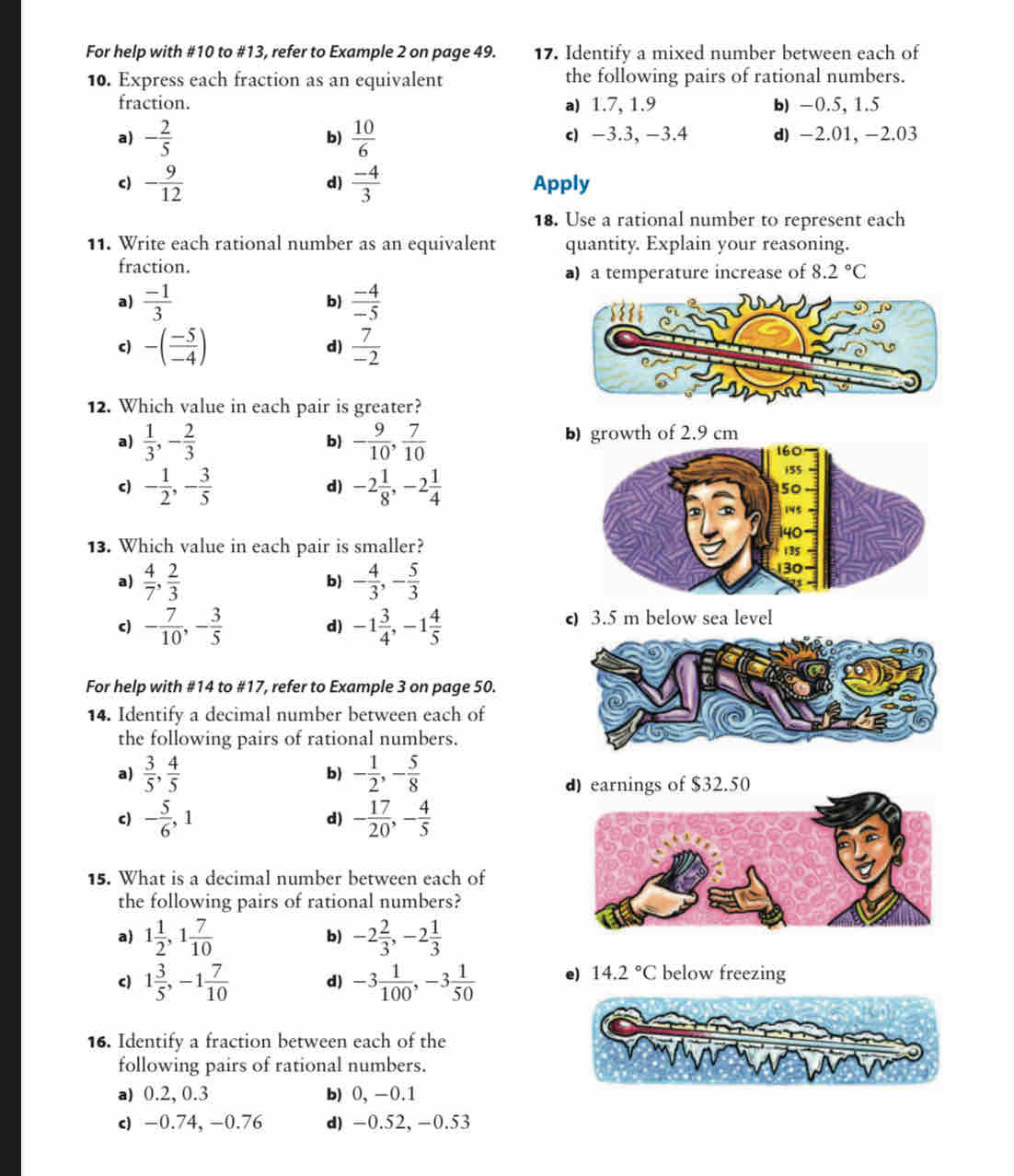 For help with #10 to #13, refer to Example 2 on page 49. 17. Identify a mixed number between each of
10. Express each fraction as an equivalent the following pairs of rational numbers.
fraction. a) 1.7, 1.9 b) -0.5, 1.5
a) - 2/5   10/6  c -3.3, -3.4 d) -2.01, -2.03
b)
c) - 9/12   (-4)/3  Apply
d)
18. Use a rational number to represent each
11. Write each rational number as an equivalent quantity. Explain your reasoning.
fraction. a) a temperature increase of 8.2°C
a)  (-1)/3  b)  (-4)/-5 
c) -( (-5)/-4 )  7/-2 
d)
12. Which value in each pair is greater?
a)  1/3 ,- 2/3  - 9/10 , 7/10  b) growth of 2.9 cm
b)
d)
c) - 1/2 ,- 3/5  -2 1/8 ,-2 1/4 
13. Which value in each pair is smaller?
a)  4/7 , 2/3  - 4/3 ,- 5/3 
b)
c) - 7/10 ,- 3/5  -1 3/4 ,-1 4/5  c 3.5 m below sea level
d)
For help with #14 to #17, refer to Example 3 on page 50.
14. Identify a decimal number between each of
the following pairs of rational numbers.
a)  3/5 , 4/5  b) - 1/2 ,- 5/8 
d)earnings of $32.50
c) - 5/6 ,1 - 17/20 ,- 4/5 
d)
15. What is a decimal number between each of
the following pairs of rational numbers?
a) 1 1/2 ,1 7/10  -2 2/3 ,-2 1/3 
b)
c) 1 3/5 ,-1 7/10  d) -3 1/100 ,-3 1/50  e) 14.2°C below freezing
16. Identify a fraction between each of the
following pairs of rational numbers.
a) 0.2, 0.3 b) 0, -0.1
c) -0.74, -0.76 d)-0.52, -0.53