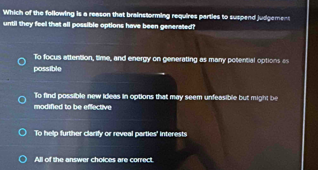 Which of the following is a reason that brainstorming requires parties to suspend judgement
until they feel that all possible options have been generated?
To focus attention, time, and energy on generating as many potential options as
possible
To find possible new ideas in options that may seem unfeasible but might be
modified to be effective
To help further clarify or reveal parties' interests
All of the answer choices are correct.