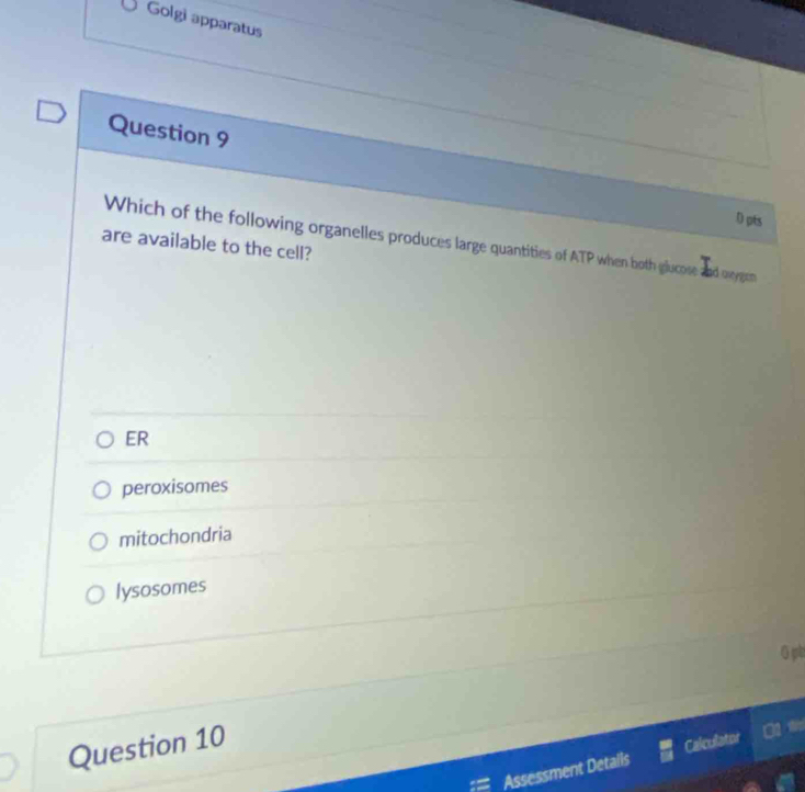 Golgi apparatus
Question 9
D pts
are available to the cell? Which of the following organelles produces large quantities of ATP when both glucose and oxygen
ER
peroxisomes
mitochondria
lysosomes
0 pb
Question 10
Assessment Detalls Calculator