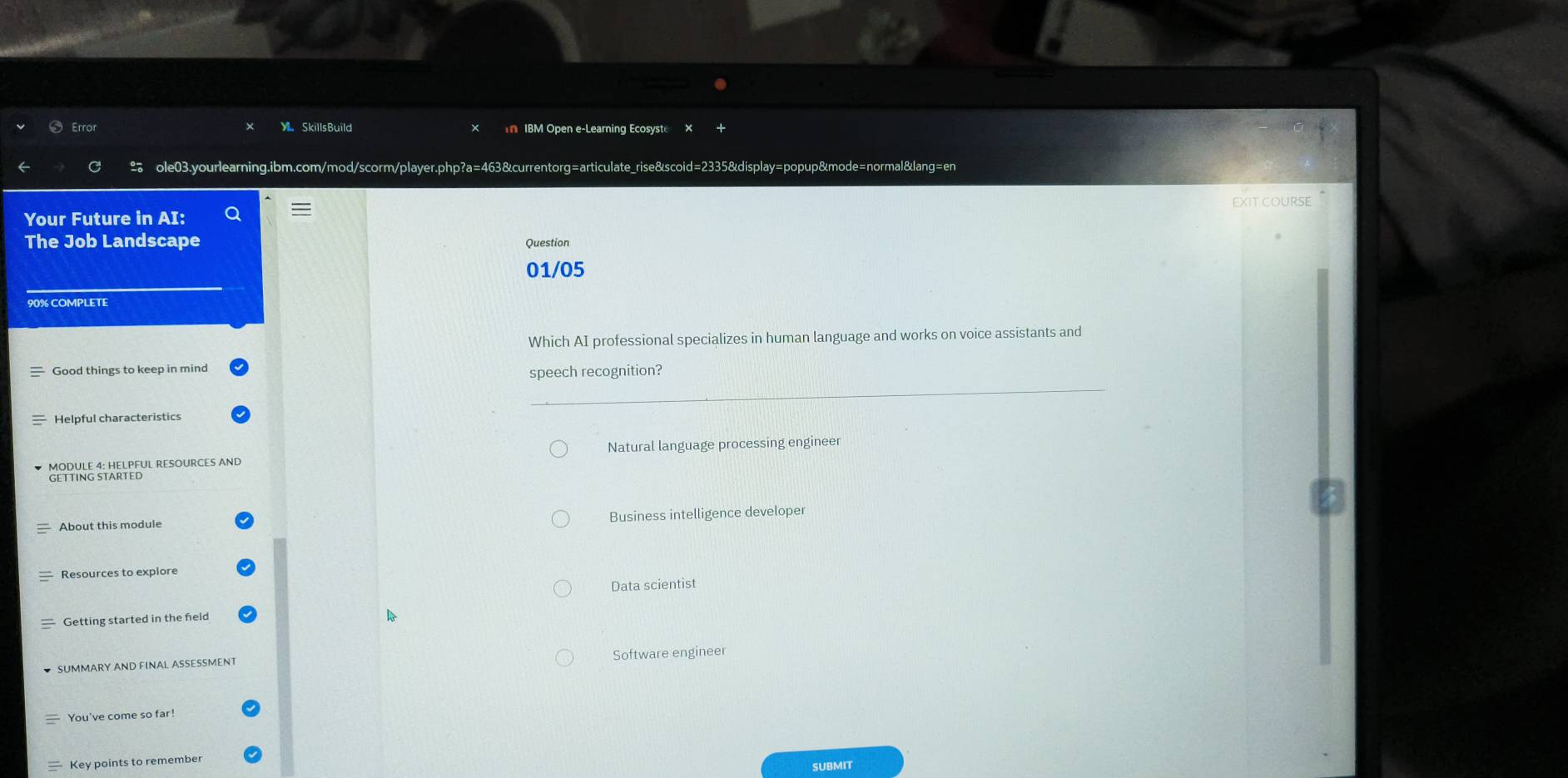 SkillsBuild IBM Open e-Learning Ecosyste ×
ole03.yourlearning.ibm.com/mod/scorm/player.php?a=463&currentorg=articulate_rise&scoid=2335&display=popup&mode=normal&lang=en
EXIT COURSE
Your Future in AI:
The Job Landscape Question
01/05
90% COMPLETE
Which AI professional specializes in human language and works on voice assistants and
Good things to keep in mind
speech recognition?
Helpful characteristics
MODULE 4: HELPFUL RESOURCES AND Natural language processing engineer
GETTING STARTED
About this module Business intelligence developer
Resources to explore
Data scientist
Getting started in the feld
SUMMARY AND FINAL ASSESSMENT Software engineer
You've come so far!
Key points to remember
SUBMIT