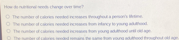 How do nutritional needs change over time?
The number of calories needed increases throughout a person's lifetime.
The number of calories needed increases from infancy to young adulthood.
The number of calories needed increases from young adulthood until old age.
The number of calories needed remains the same from voung adulthood throughout old age.