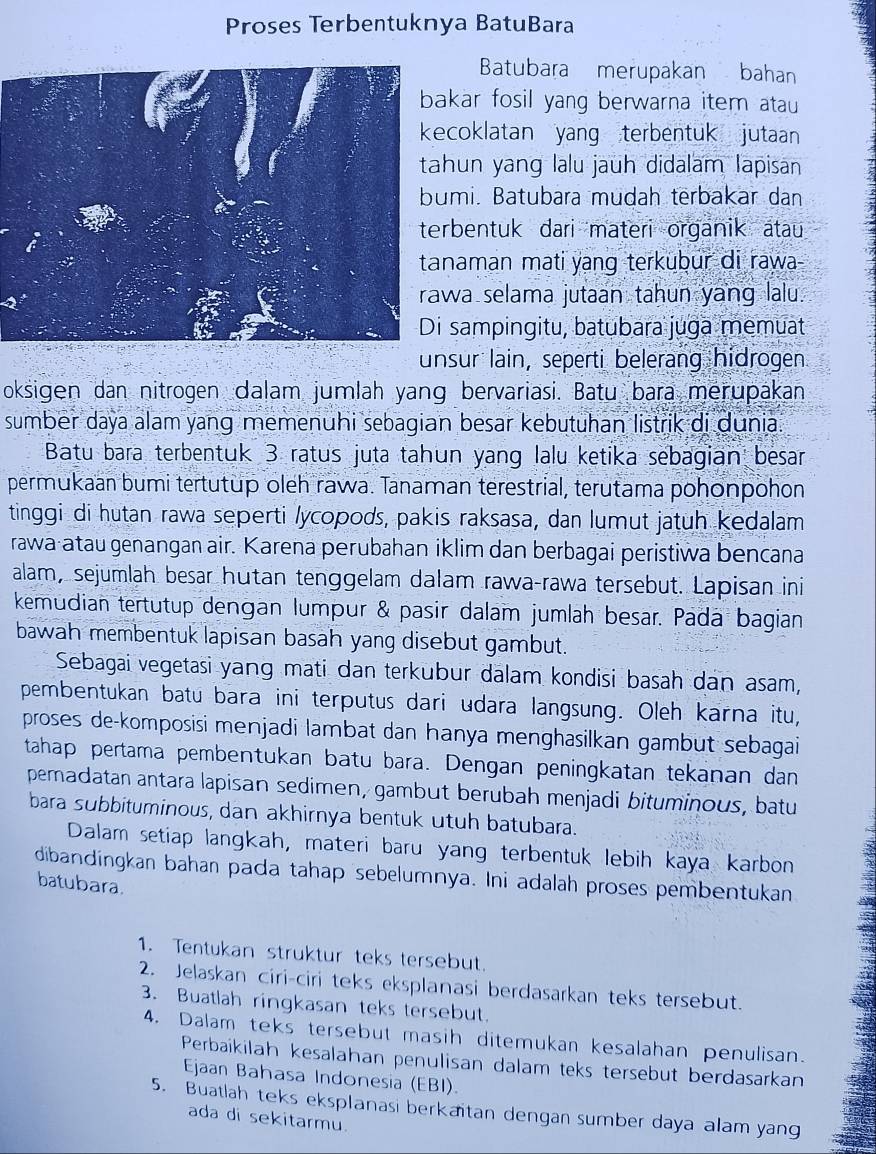 Proses Terbentuknya BatuBara
Batubara merupakan bahan
kar fosil yang berwarna item atau 
coklatan yang terbentuk jutaan
un yang lalu jauh didalam Iapisan
mi. Batubära mudah terbakar dan
bentuk dari materi organik atau 
naman mati yang terkubur di rawa -
a selama jutaan tahun yang lalu.
sampingitu, batubara juga memuat
unsur lain, seperti belerang hidrogen
oksigen dan nitrogen dalam jumlah yang bervariasi. Batu bara merupakan
sumber daya alam yang memenuhi sebagian besar kebutuhan listrik di dunia.
Batu bara terbentuk 3 ratus juta tahun yang lalu ketika sebagian besar
permukaan bumi tertutup oleh rawa. Tanaman terestrial, terutama pohonpohon
tinggi di hutan rawa seperti lycopods, pakis raksasa, dan lumut jatuh kedalam
rawa-atau genangan air. Karena perubahan iklim dan berbagai peristiwa bencana
alam, sejumlah besar hutan tenggelam dalam rawa-rawa tersebut. Lapisan ini
kemudian tertutup dengan lumpur & pasir dalam jumlah besar. Pada bagian
bawah membentuk lapisan basah yang disebut gambut.
Sebagai vegetasi yang mati dan terkübur dalam kondisi basah dan asam,
pembentukan batu bara ini terputus dari udara langsung. Oleh karna itu,
proses de-komposisi menjadi lambat dan hanya menghasilkan gambut sebagai
tahap pertama pembentukan batu bara. Dengan peningkatan tekanan dan
pemadatan antara lapisan sedimen, gambut berubah menjadi bituminous, batu
bara subbituminous, dan akhirnya bentuk utuh batubara.
Dalam setiap langkah, materi baru yang terbentuk lebih kaya karbon
dibandingkan bahan pada tahap sebelumnya. Ini adalah proses pembentukan
batubara.
1. Tentukan struktur teks tersebut.
2. Jelaskan ciri-ciri teks eksplanasi berdasarkan teks tersebut.
3. Buatlah ringkasan teks tersebut.
4. Dalam teks tersebut masih ditemukan kesalahan penulisan.
Perbaïkilah kesalahan penulisan dalam teks tersebut berdasarkan
Ejaan Bahasa Indonesia (EBI).
5. Buatlah teks eksplanasi berkaïtan dengan sumber daya alam yang
ada di sekitarmu.