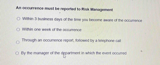 An occurrence must be reported to Risk Management
Within 3 business days of the time you become aware of the occurrence
Within one week of the occurrence
Through an occurrence report, followed by a telephone call
By the manager of the department in which the event occurred