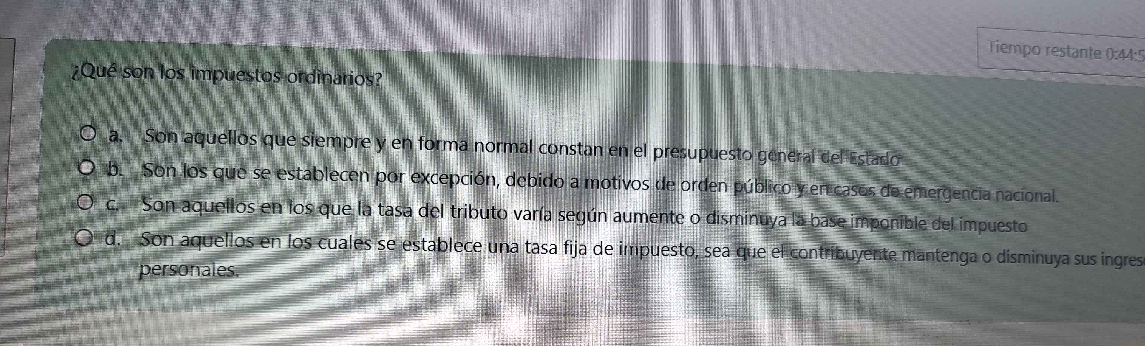 Tiempo restante 0:44:5
¿Qué son los impuestos ordinarios?
a. Son aquellos que siempre y en forma normal constan en el presupuesto general del Estado
b. Son los que se establecen por excepción, debido a motivos de orden público y en casos de emergencia nacional.
c. Son aquellos en los que la tasa del tributo varía según aumente o disminuya la base imponible del impuesto
d. Son aquellos en los cuales se establece una tasa fija de impuesto, sea que el contribuyente mantenga o disminuya sus ingres
personales.