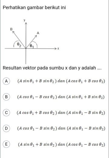 Perhatikan gambar berikut ini
Resultan vektor pada sumbu x dan y adalah ....
A (Asin θ _1+Bsin θ _2)dan(Acos θ _1+Bcos θ _2)
B (Acos θ _1-Bcos θ _2)dan(Asin θ _1+Bsin θ _2)
C (Acos θ _1+Bcos θ _2)dan(Asin θ _1-Bsin θ _2)
D (Acos θ _1-Bsin θ _2)dan(Asin θ _1-Bsin θ _2)
E (Asin θ _1+Bsin θ _2)dan(Acos θ _1-Bcos θ _2)