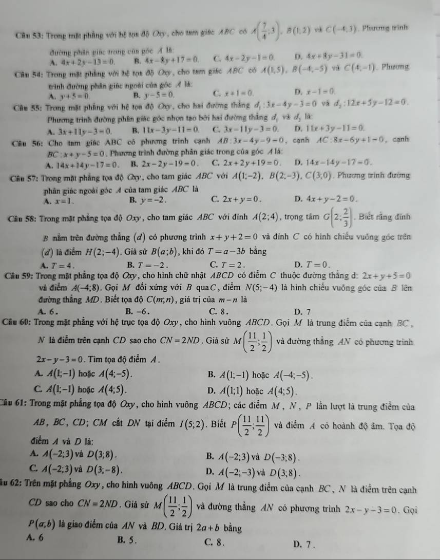 Trong mặt phầng với hệ tọa độ Oxy, cho tam giac ABC có A( 7/4 ;3),B(1,2) và C(-4,3). Phương trình
đường phân giác trong của góc A l:
A. 4x+2y-13=0. B. 4x-8y+17=0. C. 4x-2y-1=0. D. 4x+8y-31=0.
Câu 54: Trong mặt phẳng với hệ tọa độ Oxy, cho tam giác ABC có A(1,5),B(-4,-5) C(4,-1). Phương
trình đường phân giác ngoài của góc Ả ½š:
A. y+5=0. B. y-5=0. C. x+1=0. D. x-1=0.
Câu 55: Trong mặt phẳng với hệ tọa độ Oy, cho hai đường thắng d_1:3x-4y-3=0 và d_2:12x+5y-12=0.
Phương trình đường phân giác góc nhợn tạo bởi hai đường thắng d_1 và d_2 là:
A. 3x+11y-3=0. B. 11x-3y-11=0. C. 3x-11y-3=0. D. 11x+3y-11=0.
Câu 56: Cho tam giác ABC có phương trình cạnh AB:3x-4y-9=0 , cạnh AC:8x-6y+1=0 , cạnh
BC:x+y-5=0 Phương trình đường phân giác trong của góc A là:
A. 14x+14y-17=0. B. 2x-2y-19=0. C. 2x+2y+19=0. D. 14x-14y-17=0.
Câu 57: Trong mặt phẳng tọa độ Qxy, cho tam giác ABC với A(1;-2),B(2;-3),C(3;0) , Phương trình đường
phân giác ngoài góc A của tam giác ABC là
A. x=1. B. y=-2. C. 2x+y=0. D. 4x+y-2=0.
Câu 58: Trong mặt phẳng tọa độ Oxy, cho tam giác ABC với đinh A(2;4) , trọng tâm G(2; 2/3 ). Biết rằng đĩnh
B nằm trên đường thẳng (d) có phương trình x+y+2=0 và đỉnh C có hình chiều vuông góc trên
(d) là điểm H(2;-4). Giả sử B(a;b) , khi đó T=a-3b bằng
A. T=4. B. T=-2. C. T=2. D. T=0.
Cầu 59: Trong mật phẳng tọa độ Oxy, cho hình chữ nhật ABCD có điểm C thuộc đường thắng d: 2x+y+5=0
và điểm A(-4;8).  Gọi M đối xứng với B quaC, điểm N(5;-4) là hình chiếu vuông góc của B lên
đường thẳng MD. Biết tọa dhat QC(m;n) , giá trị của m-n là
A. 6 . B. -6 . C. 8 . D. 7
Cầu 60: Trong mặt phẳng với hệ trục tọa độ Oxy, cho hình vuông ABCD. Gọi M là trung điểm của cạnh BC ,
N là điểm trên cạnh CD sao cho CN=2ND. Giả sử M( 11/2 ; 1/2 ) và đường thắng AN có phương trình
2x-y-3=0 Tim tọa độ điểm A .
A. A(1;-1) hoặc A(4;-5). B. A(1;-1) hoặc A(-4;-5).
C. A(1;-1) hoặc A(4;5). A(1;1) hoặc A(4;5).
D.
Câu 61: Trong mặt phẳng tọa độ Oxy, cho hình vuông ABCD; các điểm M , N, P lần lượt là trung điểm của
AB, BC, CD; CM cắt DN tại điểm I(5;2). Biết P( 11/2 ; 11/2 ) và điểm A có hoành độ âm. Tọa độ
điểm A và D là:
A. A(-2;3) và D(3;8). B. A(-2;3) và D(-3;8).
C. A(-2;3) và D(3;-8). D. A(-2;-3) và D(3;8).
âu 62: Trên mặt phẳng Oxy y, cho hình vuông ABCD. Gọi M là trung điểm của cạnh BC, N là điểm trên cạnh
CD sao cho CN=2ND. Giả sử M( 11/2 ; 1/2 ) và đường thẳng AN có phương trình 2x-y-3=0. Gọi
P(a,b) là giao điểm của AN và BD. Giá trị 2a+b bằng
A. 6 B. 5 . C. 8 . D. 7 .