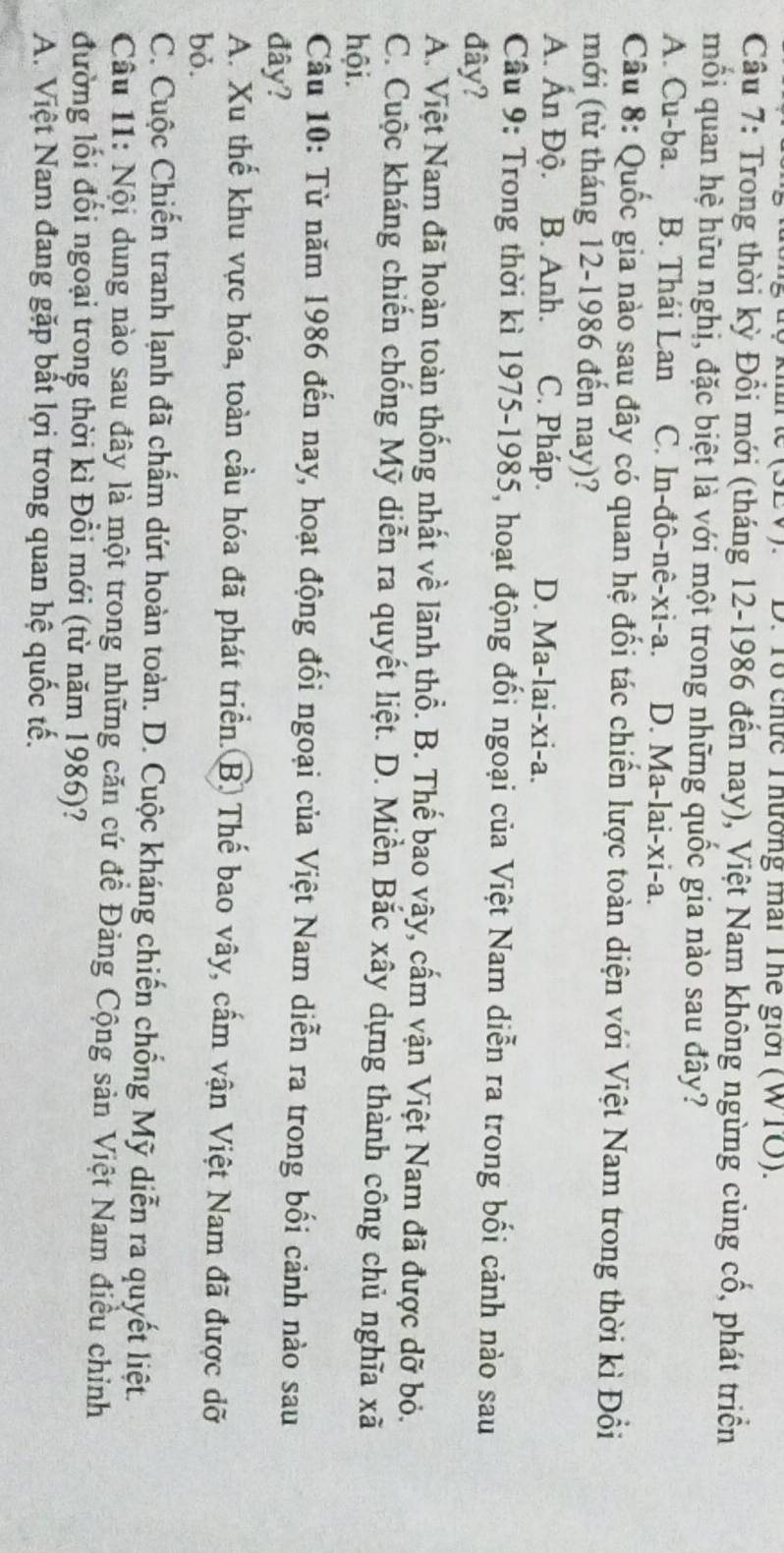 (SEV).  D. Tổ chức Thường mat The giới (WTO).
Cầu 7: Trong thời kỳ Đổi mới (tháng 12-1986 đến nay), Việt Nam không ngừng củng cổ, phát triển
mối quan hệ hữu nghị, đặc biệt là với một trong những quốc gia nào sau đây?
A. Cu-ba. B. Thái Lan C. In-đô-nê-xi-a. D. Ma-lai-xi-a.
Câu 8: Quốc gia nào sau đây có quan hệ đối tác chiến lược toàn diện với Việt Nam trong thời kì Đổi
mới (từ tháng 12-1986 đến nay)?
A. Ấn Độ. B. Anh. C. Pháp. D. Ma-lai-xi-a.
Cầu 9: Trong thời kì 1975-1985, hoạt động đối ngoại của Việt Nam diễn ra trong bối cảnh nào sau
đây?
A. Việt Nam đã hoàn toàn thống nhất về lãnh thổ. B. Thể bao vây, cấm vận Việt Nam đã được dỡ bỏ.
C. Cuộc kháng chiến chống Mỹ diễn ra quyết liệt. D. Miền Bắc xây dựng thành công chủ nghĩa xã
hội.
Câu 10: Từ năm 1986 đến nay, hoạt động đối ngoại của Việt Nam diễn ra trong bối cảnh nào sau
đây?
A. Xu thế khu vực hóa, toàn cầu hóa đã phát triển. B. Thế bao vây, cấm vận Việt Nam đã được dỡ
bỏ.
C. Cuộc Chiến tranh lạnh đã chẩm dứt hoàn toàn. D. Cuộc kháng chiến chống Mỹ diễn ra quyết liệt.
Câu 11: Nội dung nào sau đây là một trong những căn cứ đề Đảng Cộng sản Việt Nam điều chỉnh
đường lối đổi ngoại trong thời kì Đồi mới (từ năm 1986)?
A. Việt Nam đang gặp bất lợi trong quan hệ quốc tế.