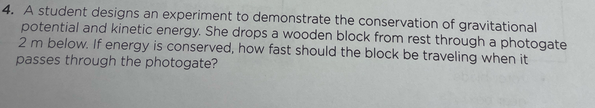 A student designs an experiment to demonstrate the conservation of gravitational 
potential and kinetic energy. She drops a wooden block from rest through a photogate
2 m below. If energy is conserved, how fast should the block be traveling when it 
passes through the photogate?