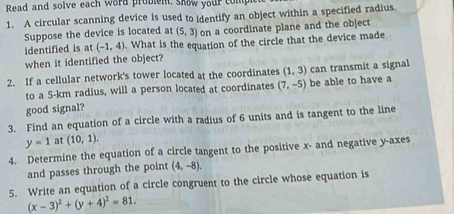 Read and solve each word problem. Show your comple 
1. A circular scanning device is used to identify an object within a specified radius. 
Suppose the device is located at (5,3) on a coordinate plane and the object 
identified is at (-1,4). What is the equation of the circle that the device made 
when it identified the object? 
2. If a cellular network's tower located at the coordinates (1,3) can transmit a signal 
to a 5-km radius, will a person located at coordinates (7,-5) be able to have a 
good signal? 
3. Find an equation of a circle with a radius of 6 units and is tangent to the line
y=1 at (10,1). 
4. Determine the equation of a circle tangent to the positive x - and negative y -axes 
and passes through the point (4,-8). 
5. Write an equation of a circle congruent to the circle whose equation is
(x-3)^2+(y+4)^2=81.