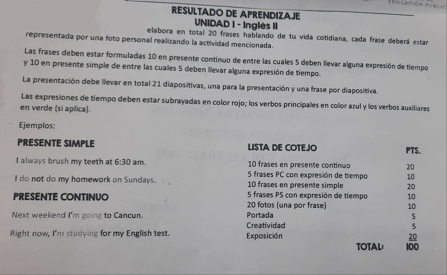 Educación Públic 
RESULTADO DE APRENDIZAJE 
UNIDAD I - Inglés II 
elabora en total 20 frases hablando de tu vida cotidiana, cada frase deberá estar 
representada por una foto personal realizando la actividad mencionada. 
Las frases deben estar formuladas 10 en presente continuo de entre las cuales 5 deben llevar alguna expresión de tiempo 
y 10 en presente simple de entre las cuales 5 deben llevar alguna expresión de tiempo. 
La presentación debe llevar en total 21 diapositivas, una para la presentación y una frase por diapositiva. 
Las expresiones de tiempo deben estar subrayadas en color rojo; los verbos principales en color azul y los verbos auxiliares 
en verde (si aplica). 
Ejemplos: 
PRESENTE SIMPLE LISTA DE COTEJO 
PTS. 
I always brush my teeth at 6:30 am. 10 frases en presente continuo 20
5 frases PC con expresión de tiempo 10
I do not do my homework on Sundays.
10 frases en presente simple 20
PRESENTE CONTINUO 10
5 frases PS con expresión de tiempo
20 fotos (una por frase) 10
Next weekend I'm going to Cancun. Portada 5 
Creatividad 5 
Right now, I'm studying for my English test. Exposición 
TOTAL:  20/100 