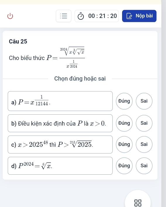 00:21:20 Nộp bài
Câu 25
Cho biểu thức P=frac sqrt[2024](xsqrt [3]sqrt x)x^(frac 1)2024
Chọn đúng hoặc sai
a) P=x^(frac 1)12144. Đúng Sai
b) Điều kiện xác định của P là x>0. Đúng Sai
c) x>2025^(48) thì P>sqrt[253](2025). Đúng Sai
d) P^(2024)=sqrt[6](x). Đúng Sai