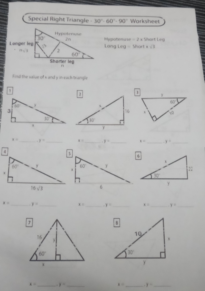 Special Right Triangle -30°-60°-90° Worksheet
Hypotenuse =2* Short Leg
Long Leg = Short xsqrt(3)
Find the value of x and y in each triangle

x= _ . y= _ x= _ y= _ x= _ y= _
x= _ . y= _ x= _ y= _ x= _ y= _
x= _ y= _
x= _.y= _