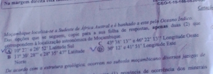 Na margem dircita e0
GEO-1-10-148-183
Cotaçã
Moçambique localiza-se a Sudeste de África Austral e é banhado a este pelo Oceano Índico
Das opções que se seguem, copie para a sua folha de respostas, apenas duas (2) que
correspondem à localização astronómica de Moça 46°22°13° Longitude Oeste
C 43°38'13''
A 10°27 c 26°52' Latitude Sul Latitude 30°12' c 41°51' Longituide Este
B 11°30'28'' 28°35'47''
Norte
De acordo com a estrutura geológica, ocorrem no subsolo moçambicano diversos jazigos de
(1) província de ocorrência dos minerais