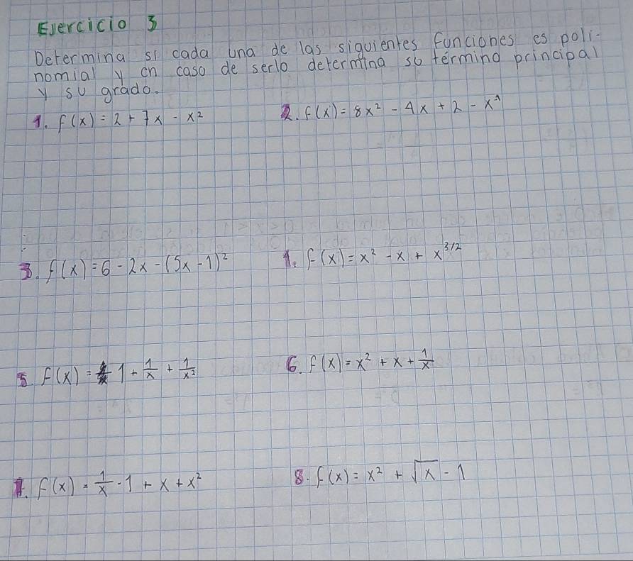 Evercicio 3 
Determing si dada una de las siquientes funciones es poli 
nomial yon caso de serlo determing so terming principal 
y su grado. 
A. f(x)=2+7x-x^2. f(x)=8x^2-4x+2-x^(-1)
B. f(x)=6-2x-(5x-1)^2 A. f(x)=x^2-x+x^(3/2)
5. f(x)=1+ 1/x + 1/x^2 
6. f(x)=x^2+x+ 1/x 
B. f(x)= 1/x -1+x+x^2 8. f(x)=x^2+sqrt(x)-1