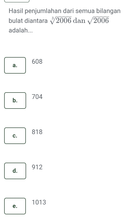 Hasil penjumlahan dari semua bilangan
bulat diantara sqrt[3](2006) dan sqrt(2006)
adalah...
a. 608
b. 704
818
C.
d. 912
1013
e.